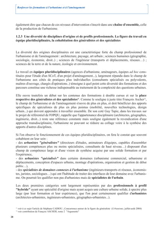 Renforcer les formations à l’urbanisme et à l’aménagement




     également dire que chacun de ces niveaux d'intervention s'inscrit dans une chaîne d'ensemble, celle
     de la production de l'urbanisme.

     1.2.3 Une diversité de disciplines d'origine et de profils professionnels. La figure du travail en
     équipe pluridisciplinaire, la cohabitation des généralistes et des spécialistes


     La diversité des origines disciplinaires est une caractéristique forte du champ professionnel de
     l'urbanisme et de l'aménagement : architecture, paysage, art urbain ; sciences humaines (géographie,
     sociologie, économie, droit..) ; sciences de l'ingénieur (transports et déplacements, réseaux…) ;
     sciences de la terre et de la nature, écologie et environnement.

     Le travail en équipes pluridisciplinaires (agences d'urbanisme, aménageurs, équipes ad hoc cons-
     tituées pour l'étude d'un SCoT, d'un projet d'aménagement...), largement répandu dans le champ de
     l'urbanisme aux côtés de pratiques plus individuelles (consultants spécialisés ou polyvalents,
     maîtres d'ouvrage, chargés d'opérations..) témoigne à quel point cette diversité des formations et des
     parcours constitue une richesse indispensable au traitement de la complexité des questions urbaines.

     Elle ouvre toutefois un débat sur les contenus des formations à double cursus et sur la place
     respective des généralistes et des spécialistes11. Comme le souligne à juste titre François Ascher12,
     le champ de l'urbanisme et de l'aménagement s'ouvre de plus en plus, et doit bénéficier des apports
     spécifiques de spécialistes de plus en plus pointus (mobilité, nouvelles technologies, design
     urbain...) qui doivent apprendre à travailler ensemble. De son coté Guy Tapie, dans les travaux sur
     le projet de référentiel de l'OPQU, rappelle que l'appartenance disciplinaire (architectes, géographes,
     ingénierie, droit...) reste une référence constante mais souligne également la revendication d'une
     approche transdisciplinaire, l'urbanisme ne pouvant se réduire au collage voire à la synthèse des
     apports d'autres disciplines.

     Si l'on observe le fonctionnement de ces équipes pluridisciplinaires, on fera le constat que souvent
     cohabitent en leur sein :
     - des urbanistes "généralistes" (directeurs d'études, animateurs d'équipes, capables d'assembler
     plusieurs compétences plus ou moins spécialisées, consultants de haut niveau…) disposant d'un
     champ de compétence large et d'une vision de synthèse acquise par une solide formation et par
     l'expérience,
     - des urbanistes "spécialisés" dans certains domaines (urbanisme commercial, urbanisme et
     déplacements, conception d'espaces urbains, montage d'opérations, organisation et gestion de débat
     public…),
     - des spécialistes de domaines connexes à l'urbanisme (ingénieurs-transports et réseaux, économis-
     tes, juristes, sociologues…) qui ont l'habitude de traiter des interfaces de leur domaine avec l'urbanis-
     me. On pourrait les qualifier non pas d'urbanistes mais de spécialistes de l'urbain.

     Les deux premières catégories sont largement représentées par des professionnels à profil
     "hybride" ayant une spécialité d'origine mais ayant acquis une culture urbaine solide, à spectre plus
     large (par leur formation et leur expérience), que l'on peut certainement qualifier d'urbanistes
     (architectes-urbanistes, ingénieurs-urbanistes, géographes-urbanistes...).


     11
          voir à ce sujet l'article de Stéphane CADIOU ; Concurrence autour de la figure du généraliste (Urbanisme, juillet-août 2004)
     12
          voir contribution de François ASCHER, tome 2 "Arguments"

28
 