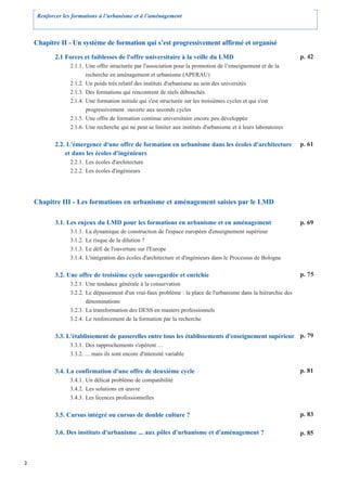 Renforcer les formations à l’urbanisme et à l’aménagement



    Chapitre II - Un système de formation qui s’est progressivement affirmé et organisé

            2.1 Forces et faiblesses de l'offre universitaire à la veille du LMD                                   p. 42
                  2.1.1. Une offre structurée par l'association pour la promotion de l’enseignement et de la
                         recherche en aménagement et urbanisme (APERAU)
                  2.1.2. Un poids très relatif des instituts d'urbanisme au sein des universités
                  2.1.3. Des formations qui rencontrent de réels débouchés
                  2.1.4. Une formation initiale qui s'est structurée sur les troisièmes cycles et qui s'est
                         progressivement ouverte aux seconds cycles
                  2.1.5. Une offre de formation continue universitaire encore peu développée
                  2.1.6. Une recherche qui ne peut se limiter aux instituts d'urbanisme et à leurs laboratoires


            2.2. L'émergence d'une offre de formation en urbanisme dans les écoles d'architecture                  p. 61
                et dans les écoles d'ingénieurs
                  2.2.1. Les écoles d'architecture
                  2.2.2. Les écoles d'ingénieurs




    Chapitre III - Les formations en urbanisme et aménagement saisies par le LMD

            3.1. Les enjeux du LMD pour les formations en urbanisme et en aménagement                              p. 69
                  3.1.1.   La dynamique de construction de l'espace européen d'enseignement supérieur
                  3.1.2.   Le risque de la dilution ?
                  3.1.3.   Le défi de l'ouverture sur l'Europe
                  3.1.4.   L'intégration des écoles d'architecture et d'ingénieurs dans le Processus de Bologne


            3.2. Une offre de troisième cycle sauvegardée et enrichie                                              p. 75
                  3.2.1. Une tendance générale à la conservation
                  3.2.2. Le dépassement d'un vrai-faux problème : la place de l'urbanisme dans la hiérarchie des
                         dénominations
                  3.2.3. La transformation des DESS en masters professionnels
                  3.2.4. Le renforcement de la formation par la recherche


            3.3. L'établissement de passerelles entre tous les établissements d'enseignement supérieur p. 79
                  3.3.1. Des rapprochements s'opèrent …
                  3.3.2. ... mais ils sont encore d'intensité variable


            3.4. La confirmation d'une offre de deuxième cycle                                                     p. 81
                  3.4.1. Un délicat problème de compatibilité
                  3.4.2. Les solutions en œuvre
                  3.4.3. Les licences professionnelles


            3.5. Cursus intégré ou cursus de double culture ?                                                      p. 83

            3.6. Des instituts d'urbanisme ... aux pôles d'urbanisme et d'aménagement ?                            p. 85



2
 