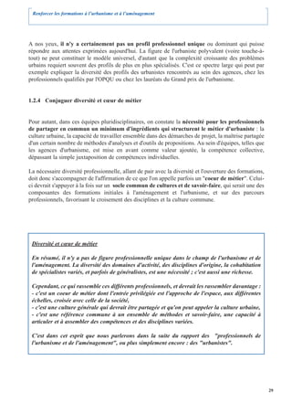 Renforcer les formations à l’urbanisme et à l’aménagement




A nos yeux, il n'y a certainement pas un profil professionnel unique ou dominant qui puisse
répondre aux attentes exprimées aujourd'hui. La figure de l'urbaniste polyvalent (voire touche-à-
tout) ne peut constituer le modèle universel, d'autant que la complexité croissante des problèmes
urbains requiert souvent des profils de plus en plus spécialisés. C'est ce spectre large qui peut par
exemple expliquer la diversité des profils des urbanistes rencontrés au sein des agences, chez les
professionnels qualifiés par l'OPQU ou chez les lauréats du Grand prix de l'urbanisme.


1.2.4 Conjuguer diversité et cœur de métier


Pour autant, dans ces équipes pluridisciplinaires, on constate la nécessité pour les professionnels
de partager en commun un minimum d'ingrédients qui structurent le métier d'urbaniste : la
culture urbaine, la capacité de travailler ensemble dans des démarches de projet, la maîtrise partagée
d'un certain nombre de méthodes d'analyses et d'outils de propositions. Au sein d'équipes, telles que
les agences d'urbanisme, est mise en avant comme valeur ajoutée, la compétence collective,
dépassant la simple juxtaposition de compétences individuelles.

La nécessaire diversité professionnelle, allant de pair avec la diversité et l'ouverture des formations,
doit donc s'accompagner de l'affirmation de ce que l'on appelle parfois un "coeur de métier". Celui-
ci devrait s'appuyer à la fois sur un socle commun de cultures et de savoir-faire, qui serait une des
composantes des formations initiales à l'aménagement et l'urbanisme, et sur des parcours
professionnels, favorisant le croisement des disciplines et la culture commune.




 Diversité et cœur de métier

 En résumé, il n'y a pas de figure professionnelle unique dans le champ de l'urbanisme et de
 l'aménagement. La diversité des domaines d'activité, des disciplines d'origine, la cohabitation
 de spécialistes variés, et parfois de généralistes, est une nécessité ; c'est aussi une richesse.

 Cependant, ce qui rassemble ces différents professionnels, et devrait les rassembler davantage :
 - c'est un coeur de métier dont l'entrée privilégiée est l'approche de l'espace, aux différentes
 échelles, croisée avec celle de la société,
 - c'est une culture générale qui devrait être partagée et qu'on peut appeler la culture urbaine,
 - c'est une référence commune à un ensemble de méthodes et savoir-faire, une capacité à
 articuler et à assembler des compétences et des disciplines variées.

 C'est dans cet esprit que nous parlerons dans la suite du rapport des "professionnels de
 l'urbanisme et de l'aménagement", ou plus simplement encore : des "urbanistes".




                                                                                                           29
 