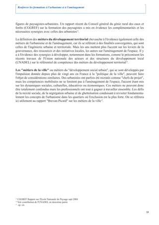 Renforcer les formations à l’urbanisme et à l’aménagement




figures de paysagistes-urbanistes. Un rapport récent du Conseil général du génie rural des eaux et
forêts (CGGREF) sur la formation des paysagistes a mis en évidence les complémentarités et les
nécessaires synergies avec celles des urbanistes13.

La définition des métiers du développement territorial chevauche à l'évidence également celle des
métiers de l'urbanisme et de l'aménagement, car ils se réfèrent à des finalités convergentes, qui sont
celles de l'ingénierie urbaine et territoriale. Mais les uns mettent plus l'accent sur les leviers de la
gouvernance, des ressources et des initiatives locales, les autres sur l'aménagement de l'espace. Il y
a à l'évidence des synergies à développer, notamment dans les formations, comme le préconisent les
récents travaux de l'Union nationale des acteurs et des structures du développement local
(UNADEL) sur le référentiel de compétence des métiers du développement territorial14.

Les "métiers de la ville" ou métiers du "développement social urbain", qui se sont développés par
l'impulsion donnée depuis plus de vingt ans en France à la "politique de la ville", peuvent faire
l'objet de considérations similaires. Des urbanistes ont parfois été recrutés comme "chefs de projet",
mais les compétences mobilisées ne se limitent pas à l'aménagement de l'espace, l'accent étant mis
sur les dynamiques sociales, culturelles, éducatives ou économiques. Ces métiers ne peuvent donc
être totalement confondus mais les professionnels ont tout à gagner à travailler ensemble. Les défis
de la mixité sociale, de la ségrégation urbaine et de ghettoïsation conduisant à revisiter fondamenta-
lement les concepts de l'urbanisme dans les quartiers où l'exclusion est la plus forte. On se référera
ici utilement au rapport "Brevan-Picard" sur les métiers de la ville15.




13
   CGGREF Rapport sur l'Ecole Nationale du Paysage sept 2004
14
   Voir contribution de l'UNADEL en deuxième partie
15
   op. cit.

                                                                                                           33
 