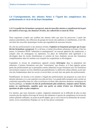 Renforcer les formations à l’urbanisme et à l’aménagement




     1.4 Conséquemment, des attentes fortes à l’égard des compétences des
     professionnels et vis-à-vis de leurs formations


     1.4.1 La qualité des formations a progressé, mais de nouvelles attentes se manifestent de la part
     des maîtres d'ouvrage, des donneurs d'ordre, des collectivités et aussi de l'Etat


     Nous esquissons ci-après une synthèse des attentes telles que nous les percevons, à partir des
     analyses précédentes, des réflexions du groupe de travail, des auditions et contributions, et de l'ob-
     servation des nouvelles dynamiques locales qui engendrent de nouveaux besoins.

     Du côté des professionnels et des donneurs d'ordre, l'opinion est largement partagée que la qua-
     lité des formations a progressé. Il y a de bons, et même d'excellents urbanistes en France. Chez les
     jeunes, la formation DESS "urbanisme et aménagement" est souvent appréciée des employeurs, y
     compris chez les aménageurs ou opérateurs. La place de l'urbanisme tend également à se
     développer dans les écoles d'architecture et certains de leurs étudiants suivent des formations
     complémentaires dans les instituts avec lesquels les coopérations se développent.

     Cependant, le niveau de compétences apparaît comme hétérogène dans la population des
     urbanistes. Certaines formations sont plus "consistantes" que d'autres, et il faut rappeler qu'une
     partie des professionnels qui se présentent comme urbanistes n'a pas forcément suivi les formations
     universitaires requises ou n'en a bénéficié que partiellement. Le déficit de culture urbaine, ou de maî-
     trise des fondamentaux dans les savoirs et savoir-faire, est noté chez une partie des professionnels.

     Parallèlement, les besoins et les attentes à l'égard des professionnels ont progressé au cours de la
     dernière décennie et se sont exprimés avec plus de force. Les grands défis auxquels notre société est
     confrontée aujourd'hui dans les villes et territoires révèlent, dans plusieurs domaines stratégiques de
     l'action publique, un besoin à la fois de professionnels plus nombreux, toujours mieux formés,
     jeunes ou expérimentés, capables pour une partie au moins d'entre eux d'aborder des
     questions de plus en plus complexes.

     Ces attentes, que nous résumons ci-après, s'appuient notamment sur la difficulté de plus en plus
     ressentie par des maîtres d'ouvrage de trouver des urbanistes à spectre de compétences ou niveau de
     culture générale suffisants, ou ayant un profil adapté, que ce soit à travers les démarches de recrute-
     ments, ou les consultations d'équipes en vue de leur passer commande.




34
 