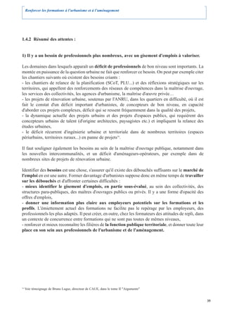 Renforcer les formations à l’urbanisme et à l’aménagement




1.4.2 Résumé des attentes :


1) Il y a un besoin de professionnels plus nombreux, avec un gisement d'emplois à valoriser.

Les domaines dans lesquels apparaît un déficit de professionnels de bon niveau sont importants. La
montée en puissance de la question urbaine ne fait que renforcer ce besoin. On peut par exemple citer
les chantiers suivants où existent des besoins criants :
- les chantiers de relance de la planification (SCoT, PLU...) et des réflexions stratégiques sur les
territoires, qui appellent des renforcements des réseaux de compétences dans la maîtrise d'ouvrage,
les services des collectivités, les agences d'urbanisme, la maîtrise d'œuvre privée…
- les projets de rénovation urbaine, soutenus par l'ANRU, dans les quartiers en difficulté, où il est
fait le constat d'un déficit important d'urbanistes, de concepteurs de bon niveau, en capacité
d'aborder ces projets complexes, déficit qui se ressent fréquemment dans la qualité des projets,
- la dynamique actuelle des projets urbains et des projets d'espaces publics, qui requièrent des
concepteurs urbains de talent (d'origine architectes, paysagistes etc.) et impliquent la relance des
études urbaines,
- le déficit récurrent d'ingénierie urbaine et territoriale dans de nombreux territoires (espaces
périurbains, territoires ruraux...) en panne de projets16.

Il faut souligner également les besoins au sein de la maîtrise d'ouvrage publique, notamment dans
les nouvelles intercommunalités, et un déficit d'aménageurs-opérateurs, par exemple dans de
nombreux sites de projets de rénovation urbaine.

Identifier des besoins est une chose, s'assurer qu'il existe des débouchés suffisants sur le marché de
l'emploi en est une autre. Former davantage d'urbanistes suppose donc en même temps de travailler
sur les débouchés et d'affronter certaines difficultés :
- mieux identifier le gisement d'emplois, en partie sous-évalué, au sein des collectivités, des
structures para-publiques, des maîtres d'ouvrages publics ou privés. Il y a une forme d'opacité des
offres d'emplois,
- donner une information plus claire aux employeurs potentiels sur les formations et les
profils. L'émiettement actuel des formations ne facilite pas le repérage par les employeurs, des
professionnels les plus adaptés. Il peut créer, en outre, chez les formateurs des attitudes de repli, dans
un contexte de concurrence entre formations qui ne sont pas toutes de mêmes niveaux,
- renforcer et mieux reconnaître les filières de la fonction publique territoriale, et donner toute leur
place en son sein aux professionnels de l'urbanisme et de l'aménagement.




16
     Voir témoignage de Bruno Lugaz, directeur de CAUE, dans le tome II "Arguments"


                                                                                                             35
 