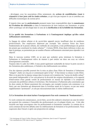 Renforcer les formations à l’urbanisme et à l’aménagement




     - développer, avec les associations d'élus notamment, des actions de sensibilisation visant à
     rémunérer à leur juste coût les études urbaines, ce qui n'est pas toujours le cas et contribue aux
     difficultés économiques du secteur privé.

     Il importe donc que les professionnels prennent toutes leurs responsabilités dans la connaissance
     de l'évolution des débouchés et dans la transmission de leurs analyses aux formateurs, et qu'un
     effort symétrique soit développé dans le sens de la clarification et de la lisibilité des formations.


     2) La qualité des formations à l'urbanisme et à l'aménagement implique qu'elles soient
     suffisamment consistantes.

     Le bagage de culture urbaine et de savoir-faire apparaît encore insuffisant chez de nombreux
     professionnels. Des employeurs déplorent par exemple "des carences fortes des bases
     fondamentales de la pensée urbaine, des méthodes de conception, et des problématiques de gestion
     des projets que constituent les études urbaines"17. Certains DESS, d'une durée inférieure à deux ans
     dans la pratique, ne permettent pas un nombre d'heures suffisamment consistant pour répondre à cet
     objectif.

     Dans le nouveau système LMD, on ne peut que souhaiter qu'au minimum la formation à
     l'urbanisme et l'aménagement relève de masters à part entière sur deux ans avec un volume
     d'enseignement consistant.
     Toujours dans le cadre du LMD, il nous paraît également souhaitable de laisser la porte ouverte à
     des formations plus ambitieuses, à l'initiative des établissements eux-mêmes.

     Une des réponses possible pourrait être la mise en place d'une filière de formation à l'urbanisme
     "intégrée", étalée sur cinq ans et commençant après le bac18. Il faut donner sa chance à cette filière.
     Mais ce ne peut être la réponse unique dans la mesure où le maintien des "cursus de double culture"
     nous paraît indispensable si l'on veut préserver la diversité des origines disciplinaires, et la capacité
     d'intervention d'une grande variété de professionnels en mesure de répondre à la complexité
     croissante des problèmes urbains et territoriaux. Des formations à l'urbanisme plus consistantes que
     les deux années de Master pourraient être envisagées, par exemple (comme cela commence à se
     faire), par une formation qui démarrerait dans la troisième année de la licence, ou par une année
     supplémentaire "postmaster", et cela pas nécessairement dans le même établissement.


     3) Ces formations devraient inclure l'enseignement d'un socle commun de "fondamentaux".

     Ce socle commun de connaissances, savoir-faire, savoir-être aiderait à structurer un cœur de métier
     qui pourrait être commun à l'ensemble des professionnels ou à la plupart d'entre eux . Cette idée
     recueille une large convergence chez les professionnels et formateurs consultés. Le contenu de ce
     socle commun devrait être débattu entre les établissements de formation et les professionnels. Nous
     esquissons dans l'encart ci-après une proposition de cadrage.



     17
          Voir témoignage de Francis Cuillier, Directeur d'Agence d'urbanisme, dans le tome II "Arguments"
     18
          Voir contribution du CFDU dans le tome II "Arguments"


36
 