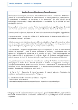 Renforcer les formations à l’urbanisme et à l’aménagement




                       Esquisse de proposition de trame d'un socle commun

 Beaucoup d'avis convergent pour inclure dans les formations initiales à l'urbanisme et à l'aména-
 gement un socle commun consistant de connaissances et de culture générale (les fondamentaux),
 d'apprentissage de méthodes, de savoir-faire et de "savoir-être", qui serait partagé par la
 communauté professionnelle, au-delà des connaissances acquises par chacun dans une spécialité
 ou discipline d'origine.

 Par exemple, il est tout aussi essentiel d'initier les non-architectes à la problématique du projet
 dans l'espace, que d'initier les architectes aux sciences humaines et sciences de l'ingénieur.

 Nous esquissons ci-après une proposition de trame qu'il conviendrait de développer et d'approfondir :

 - la culture urbaine, l'histoire des villes et de la pensée urbaine, la forme urbaine et les tracés,
 l'histoire des politiques publiques…,

 - l'initiation aux savoirs théoriques dans les différentes disciplines, l'approche systémique, le lien
 avec la recherche, la capacité de croiser les disciplines et de dialoguer avec des professionnels
 de formation différente (apprentissage des pratiques pluridisciplinaires),

 - des savoir-faire : la capacité d'appréhender l'espace et de pratiquer les outils de représentation
 spatiale, de participer à l'étude de projets urbains ou de territoires à différentes échelles, la
 maîtrise des méthodes de la prospective, de la stratégie, des outils d'étude et de conception, du
 droit et des procédures, la gouvernance et le rôle des acteurs, la distinction maîtrise d'ouvrage -
 maîtrise d'œuvre, les outils de la concertation, la compréhension des processus décisionnels,

 - les grandes approches thématiques et sociétales dans le champ de l'urbain, leurs interrelations
 (démographie et modes de vie, habitat, transports et mobilité, développement économique,
 écologie et environnement, formes urbaines et processus d'urbanisation, les problématiques de
 l'exclusion sociale, du développement durable…), et la connaissance de champs professionnels
 connexes (l'immobilier, le partenariat public-privé…),

 - le "savoir-être" : l'approche du travail en équipe, la capacité d'écoute, d'animation, la
 médiation, la négociation, la concertation, l'éthique…

 La formation initiale des urbanistes devrait aussi comporter :
 - une ouverture internationale,
 - une immersion professionnelle de plusieurs mois, en France, voire à l'étranger.




Cette proposition de socle commun n'est qu'une esquisse, qui appelle à être débattue, approfondie ou
enrichie. On pourra notamment se référer aux contributions sur ce point figurant en deuxième partie
"Arguments".



                                                                                                          37
 