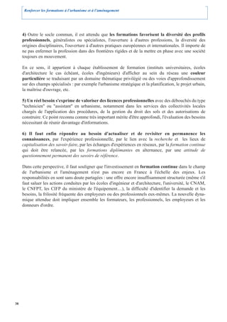 Renforcer les formations à l’urbanisme et à l’aménagement




     4) Outre le socle commun, il est attendu que les formations favorisent la diversité des profils
     professionnels, généralistes ou spécialistes, l'ouverture à d'autres professions, la diversité des
     origines disciplinaires, l'ouverture à d'autres pratiques européennes et internationales. Il importe de
     ne pas enfermer la profession dans des frontières rigides et de la mettre en phase avec une société
     toujours en mouvement.

     En ce sens, il appartient à chaque établissement de formation (instituts universitaires, écoles
     d'architecture le cas échéant, écoles d'ingénieurs) d'afficher au sein du réseau une couleur
     particulière se traduisant par un domaine thématique privilégié ou des voies d'approfondissement
     sur des champs spécialisés : par exemple l'urbanisme stratégique et la planification, le projet urbain,
     la maîtrise d'ouvrage, etc.

     5) Un réel besoin s'exprime de valoriser des licences professionnelles avec des débouchés du type
     "technicien" ou "assistant" en urbanisme, notamment dans les services des collectivités locales
     chargés de l'application des procédures, de la gestion du droit des sols et des autorisations de
     construire. Ce point reconnu comme très important mérite d'être approfondi, l'évaluation des besoins
     nécessitant de réunir davantage d'informations.

     6) Il faut enfin répondre au besoin d'actualiser et de revisiter en permanence les
     connaissances, par l'expérience professionnelle, par le lien avec la recherche et les lieux de
     capitalisation des savoir-faire, par les échanges d'expériences en réseaux, par la formation continue
     qui doit être relancée, par les formations diplômantes en alternance, par une attitude de
     questionnement permanent des savoirs de référence.

     Dans cette perspective, il faut souligner que l'investissement en formation continue dans le champ
     de l'urbanisme et l'aménagement n'est pas encore en France à l'échelle des enjeux. Les
     responsabilités en sont sans doute partagées : une offre encore insuffisamment structurée (même s'il
     faut saluer les actions conduites par les écoles d'ingénieur et d'architecture, l'université, le CNAM,
     le CNFPT, les CIFP du ministère de l'équipement....), la difficulté d'identifier la demande et les
     besoins, la frilosité fréquente des employeurs ou des professionnels eux-mêmes. La nouvelle dyna-
     mique attendue doit impliquer ensemble les formateurs, les professionnels, les employeurs et les
     donneurs d'ordre.




38
 
