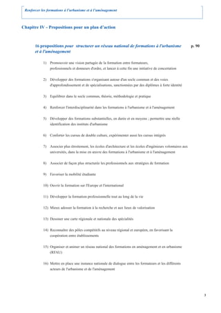 Renforcer les formations à l’urbanisme et à l’aménagement



Chapitre IV - Propositions pour un plan d’action



       16 propositions pour structurer un réseau national de formations à l'urbanisme                            p. 90
       et à l'aménagement

            1) Promouvoir une vision partagée de la formation entre formateurs,
               professionnels et donneurs d'ordre, et lancer à cette fin une initiative de concertation


            2) Développer des formations s'organisant autour d'un socle commun et des voies
               d'approfondissement et de spécialisations, sanctionnées par des diplômes à forte identité


            3) Equilibrer dans le socle commun, théorie, méthodologie et pratique


            4) Renforcer l'interdisciplinarité dans les formations à l'urbanisme et à l'aménagement


            5) Développer des formations substantielles, en durée et en moyens ; permettre une réelle
               identification des instituts d'urbanisme


            6) Conforter les cursus de double culture, expérimenter aussi les cursus intégrés


            7) Associer plus étroitement, les écoles d'architecture et les écoles d'ingénieurs volontaires aux
               universités, dans la mise en œuvre des formations à l'urbanisme et à l'aménagement


            8) Associer de façon plus structurée les professionnels aux stratégies de formation


            9) Favoriser la mobilité étudiante


            10) Ouvrir la formation sur l'Europe et l'international


            11) Développer la formation professionnelle tout au long de la vie


            12) Mieux adosser la formation à la recherche et aux lieux de valorisation


            13) Dessiner une carte régionale et nationale des spécialités


            14) Reconnaître des pôles compétitifs au niveau régional et européen, en favorisant la
                coopération entre établissements


            15) Organiser et animer un réseau national des formations en aménagement et en urbanisme
                (RFAU)


            16) Mettre en place une instance nationale de dialogue entre les formateurs et les différents
                acteurs de l'urbanisme et de l'aménagement




                                                                                                                         3
 