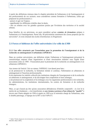 Renforcer les formations à l’urbanisme et à l’aménagement




     A partir des définitions retenues dans le chapitre précédent de l'urbanisme et de l'aménagement et
     des professionnels de ces secteurs, nous considérons comme formation à l'urbanisme, celles qui
     préparent les professionnels à :
     - penser et agir sur l'espace,
     - appréhender les différentes échelles dans la durée,
     - être en relation avec les grandes questions posées par l'évolution des territoires et la société
     urbaine.

     Sous bénéfice de ces précisions, on peut considérer qu'une centaine de formations prépare à
     l'urbanisme et à l'aménagement. Parmi elle, 88 précisément constituent des cursus proposés par les
     universités20, le reste émanant des écoles d'architecture et d'ingénieurs


     2.1 Forces et faiblesses de l’offre universitaire à la veille du LMD


     2.1.1 Une offre structurée par l'association pour la promotion de l’enseignement et de la
     recherche en aménagement et urbanisme (APERAU)

     Dans un système universitaire, par définition éclaté, l'urbanisme et l'aménagement présentent la
     caractéristique majeure d'une organisation et d'une structuration réalisées sous l'égide d'une
     association créée en 1984 : l'Association pour la promotion de la recherche en aménagement et en
     urbanisme (APERAU).

     Aux termes de l'article 2 de ses statuts, l'APERAU s'est donné pour buts :
     a) de promouvoir la recherche, la formation initiale et continue, l'information en urbanisme et
     aménagement et l'insertion professionnelle,
     b) de représenter les intérêts collectifs des institutions chargées de l'enseignement et de la recherche
     en urbanisme et aménagement, et de développer leur coopération et leurs échanges,
     c) de promouvoir la coopération et les échanges avec les organismes professionnels et de recherche,
     les administrations, les institutions internationales, les centres de formation et de recherche
     étrangers.

     Mais, ce qui n'aurait pu être qu'une association défenderesse d'intérêts corporatifs - et c'est là le
     mérite de ses fondateurs -, s'est transformée en une instance porteuse d'une démarche "qualité" à
     travers une Charte adoptée en 1984 et signée en 1989 avec le ministère chargé de l'urbanisme, sous
     le double patronage, à l'époque de la SFU et de l'APUCT.




      Selon "l'étude diagnostic des formations en aménagement et urbanisme", conduite par B. Pouyet, Fl. Paulhiac, G. Mercier pour la
     20


     DGUHC (Mars 2005).

42
 
