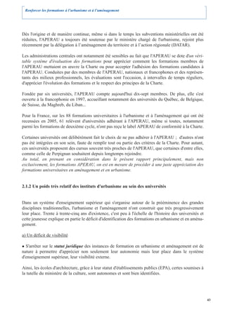 Renforcer les formations à l’urbanisme et à l’aménagement




Dès l'origine et de manière continue, même si dans le temps les subventions ministérielles ont été
réduites, l'APERAU a toujours été soutenue par le ministère chargé de l'urbanisme, rejoint plus
récemment par la délégation à l’aménagement du territoire et à l’action régionale (DATAR).

Les administrations centrales ont notamment été sensibles au fait que l'APERAU se dote d'un véri-
table système d'évaluation des formations pour apprécier comment les formations membres de
l'APERAU mettaient en œuvre la Charte ou pour accepter l'adhésion des formations candidates à
l'APERAU. Conduites par des membres de l'APERAU, nationaux et francophones et des représen-
tants des milieux professionnels, les évaluations sont l'occasion, à intervalles de temps réguliers,
d'apprécier l'évolution des formations et le respect des principes de la Charte.

Fondée par six universités, l'APERAU compte aujourd'hui dix-sept membres. De plus, elle s'est
ouverte à la francophonie en 1997, accueillant notamment des universités du Québec, de Belgique,
de Suisse, du Maghreb, du Liban...

Pour la France, sur les 88 formations universitaires à l'urbanisme et à l'aménagement qui ont été
recensées en 2005, 61 relèvent d'universités adhérant à l'APERAU, même si toutes, notamment
parmi les formations de deuxième cycle, n'ont pas reçu le label APERAU de conformité à la Charte.

Certaines universités ont délibérément fait le choix de ne pas adhérer à l'APERAU ; d'autres n'ont
pas été intégrées en son sein, faute de remplir tout ou partie des critères de la Charte. Pour autant,
ces universités proposent des cursus souvent très proches de l'APERAU, que certaines d'entre elles,
comme celle de Perpignan souhaitent depuis longtemps rejoindre.
Au total, en prenant en considération dans le présent rapport principalement, mais non
exclusivement, les formations APERAU, on est en mesure de procéder à une juste appréciation des
formations universitaires en aménagement et en urbanisme.


2.1.2 Un poids très relatif des instituts d'urbanisme au sein des universités


Dans un système d'enseignement supérieur qui s'organise autour de la prééminence des grandes
disciplines traditionnelles, l'urbanisme et l'aménagement n'ont construit que très progressivement
leur place. Trente à trente-cinq ans d'existence, c'est peu à l'échelle de l'histoire des universités et
cette jeunesse explique en partie le déficit d'identification des formations en urbanisme et en aména-
gement.

a) Un déficit de visibilité

  S'arrêter sur le statut juridique des instances de formation en urbanisme et aménagement est de
nature à permettre d'apprécier non seulement leur autonomie mais leur place dans le système
d'enseignement supérieur, leur visibilité externe.

Ainsi, les écoles d'architecture, grâce à leur statut d'établissements publics (EPA), certes soumises à
la tutelle du ministère de la culture, sont autonomes et sont bien identifiées.




                                                                                                           43
 