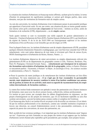 Renforcer les formations à l’urbanisme et à l’aménagement




     La situation des instituts d'urbanisme est beaucoup moins affirmée, sachant qu'en lui-même, le terme
     d'institut n'a pratiquement de signification juridique et surtout qu'il désigne parfois, dans notre
     domaine, non pas des institutions de formation mais de simples cursus.

     Au sein des universités, les instituts d'urbanisme n'ont évidemment jamais la personnalité juridique
     qui appartient à l'université seule. Ils ont, par contre, une situation de plus ou moins grande autono-
     mie interne selon qu'ils constituent des composantes de l'université, - instituts ou écoles, unités de
     formation et de recherche (UFR), départements -, ou de simples cursus.

     Seuls quatre instituts se sont vu reconnaître une réelle capacité de gestion administrative et
     financière : l'institut d'urbanisme de Paris (IUP), l'institut français d'urbanisme (IFU), qui bénéficient
     du régime de l'article 33 de la loi du 26.01.1984 sur l'enseignement supérieur et les instituts
     d'urbanisme d'Aix-en-Provence et de Grenoble qui ont été érigés en UFR.

     Pour la plupart d'entre eux, les instituts d'urbanisme sont de simples départements d'UFR, possédant
     quelques éléments d'autonomie financière et pédagogique, que veut bien leur concéder leur UFR de
     rattachement, voire sont même dépourvus de tout statut et n'existent qu'à l'état de cursus (Lyon,
     DESS d'aménagement et d'urbanisme de Reims, Rennes, Nantes…).

     Les instituts d'urbanisme dépourvus de statut universitaire ou simples départements relèvent très
     généralement d'UFR ou de départements de géographie comme à Lille, Toulouse, Bordeaux, Pau,
     Paris IV, Perpignan, Clermont-Ferrand, Nancy… rattachements qui témoignent de la naissance
     des formations universitaires d'urbanisme du côté de la géographie, même si d'autres filiations
     se rencontrent parfois : l'économie, à Poitiers21 et Dijon ; la sociologie à Evry ; les sciences sociales
     et administration, à Paris X - Nanterre.

       Poser la question du statut juridique et du rattachement des instituts d'urbanisme est loin d'être
     anecdotique. Ne nous méprenons pas ; il ne s'agit pas de leur reconnaître la personnalité
     morale, mais simplement de mesurer combien le statut d'un institut conditionne son autono-
     mie de gestion, la nature de ses activités, mais aussi sa capacité de rayonnement local, de coopé-
     ration internationale, de formation continue ...

     Le statut d'un institut fonde notamment son aptitude à nouer des partenariats avec d'autres instances
     de formation, mais aussi avec les divers acteurs locaux, collectivités, milieux professionnels.
     Un institut ne peut exister, par exemple dans les débats d'agglomération ou régionaux, sur des
     projets d'aménagement ou des projets de territoires, que s'il est facilement repérable au sein d'un
     système universitaire, souvent lui-même perçu comme confus et complexe de l'extérieur.
     Il est beaucoup plus facile à un institut d'avoir un projet et de diversifier ses missions s'il est identi-
     fié par les milieux professionnels et les chercheurs, comme une véritable institution s'exprimant à
     travers une direction, un conseil d'administration ouvert à des personnalités extérieures, et en
     capacité de passer des conventions, de nouer des partenariats, etc.

     Bref, au-delà de leur existence juridique, il est important que les instituts d'urbanisme aient "pignon
     sur rue". Expression qui doit s'entendre au sens propre des termes et qui suppose que les instituts
     d'urbanisme seront d'autant plus repérables qu'ils posséderont, par exemple, leurs propres locaux.


     21
       Où l’on est plutôt, il est vrai sur le champ de l’aménagement du territoire, au sens du développement économique local, plutôt que
     sur celui de l’urbanisme proprement dit.

44
 