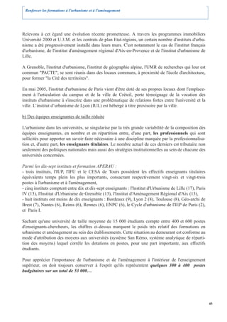 Renforcer les formations à l’urbanisme et à l’aménagement




Relevons à cet égard une évolution récente prometteuse. A travers les programmes immobiliers
Université 2000 et U.3.M. et les contrats de plan Etat-régions, un certain nombre d'instituts d'urba-
nisme a été progressivement installé dans leurs murs. C'est notamment le cas de l'institut français
d'urbanisme, de l'institut d'aménagement régional d'Aix-en-Provence et de l'institut d'urbanisme de
Lille.

A Grenoble, l'institut d'urbanisme, l'institut de géographie alpine, l'UMR de recherches qui leur est
commun "PACTE", se sont réunis dans des locaux communs, à proximité de l'école d'architecture,
pour former "la Cité des territoires".

En mai 2005, l'institut d'urbanisme de Paris vient d'être doté de ses propres locaux dont l'emplace-
ment à l'articulation du campus et de la ville de Créteil, porte témoignage de la vocation des
instituts d'urbanisme à s'inscrire dans une problématique de relations fortes entre l'université et la
ville. L’institut d’urbanisme de Lyon (IUL) est hébergé à titre provisoire par la ville.

b) Des équipes enseignantes de taille réduite

L'urbanisme dans les universités, se singularise par la très grande variabilité de la composition des
équipes enseignantes, en nombre et en répartition entre, d'une part, les professionnels qui sont
sollicités pour apporter un savoir-faire nécessaire à une discipline marquée par la professionnalisa-
tion et, d'autre part, les enseignants titulaires. Le nombre actuel de ces derniers est tributaire non
seulement des politiques nationales mais aussi des stratégies institutionnelles au sein de chacune des
universités concernées.

Parmi les dix-sept instituts et formation APERAU :
- trois instituts, l'IUP, l'IFU et le CESA de Tours possèdent les effectifs enseignants titulaires
équivalents temps plein les plus importants, consacrant respectivement vingt-six et vingt-trois
postes à l'urbanisme et à l'aménagement,
- cinq instituts comptent entre dix et dix-sept enseignants : l'Institut d'Urbanisme de Lille (17), Paris
IV (13), l'Institut d'Urbanisme de Grenoble (13), l'Institut d'Aménagement Régional d'Aix (13),
- huit instituts ont moins de dix enseignants : Bordeaux (9), Lyon 2 (8), Toulouse (8), Géo-archi de
Brest (7), Nantes (6), Reims (6), Rennes (6), ENPC (6), le Cycle d'urbanisme de l'IEP de Paris (2),
et Paris I.

Sachant qu'une université de taille moyenne de 15 000 étudiants compte entre 400 et 600 postes
d'enseignants-chercheurs, les chiffres ci-dessus marquent le poids très relatif des formations en
urbanisme et aménagement au sein des établissements. Cette situation au demeurant est conforme au
mode d'attribution des moyens aux universités (système San Rémo, système analytique de réparti-
tion des moyens) lequel corrèle les dotations en postes, pour une part importante, aux effectifs
étudiants.

Pour apprécier l'importance de l'urbanisme et de l'aménagement à l'intérieur de l'enseignement
supérieur, on doit toujours conserver à l'esprit qu'ils représentent quelques 300 à 400 postes
budgétaires sur un total de 53 000…




                                                                                                            45
 