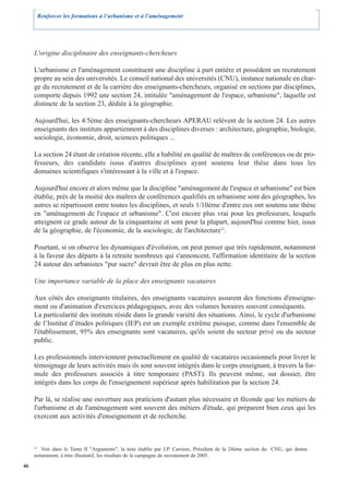 Renforcer les formations à l’urbanisme et à l’aménagement




     L'origine disciplinaire des enseignants-chercheurs

     L'urbanisme et l'aménagement constituent une discipline à part entière et possèdent un recrutement
     propre au sein des universités. Le conseil national des universités (CNU), instance nationale en char-
     ge du recrutement et de la carrière des enseignants-chercheurs, organisé en sections par disciplines,
     comporte depuis 1992 une section 24, intitulée "aménagement de l'espace, urbanisme", laquelle est
     distincte de la section 23, dédiée à la géographie.

     Aujourd'hui, les 4/5ème des enseignants-chercheurs APERAU relèvent de la section 24. Les autres
     enseignants des instituts appartiennent à des disciplines diverses : architecture, géographie, biologie,
     sociologie, économie, droit, sciences politiques ...

     La section 24 étant de création récente, elle a habilité en qualité de maîtres de conférences ou de pro-
     fesseurs, des candidats issus d'autres disciplines ayant soutenu leur thèse dans tous les
     domaines scientifiques s'intéressant à la ville et à l'espace.

     Aujourd'hui encore et alors même que la discipline "aménagement de l'espace et urbanisme" est bien
     établie, près de la moitié des maîtres de conférences qualifiés en urbanisme sont des géographes, les
     autres se répartissent entre toutes les disciplines, et seuls 1/10ème d'entre eux ont soutenu une thèse
     en "aménagement de l'espace et urbanisme". C'est encore plus vrai pour les professeurs, lesquels
     atteignent ce grade autour de la cinquantaine et sont pour la plupart, aujourd'hui comme hier, issus
     de la géographie, de l'économie, de la sociologie, de l'architecture22.

     Pourtant, si on observe les dynamiques d'évolution, on peut penser que très rapidement, notamment
     à la faveur des départs à la retraite nombreux qui s'annoncent, l'affirmation identitaire de la section
     24 autour des urbanistes "pur sucre" devrait être de plus en plus nette.

     Une importance variable de la place des enseignants vacataires

     Aux côtés des enseignants titulaires, des enseignants vacataires assurent des fonctions d'enseigne-
     ment ou d'animation d'exercices pédagogiques, avec des volumes horaires souvent conséquents.
     La particularité des instituts réside dans la grande variété des situations. Ainsi, le cycle d'urbanisme
     de l’Institut d’études politiques (IEP) est un exemple extrême puisque, comme dans l'ensemble de
     l'établissement, 95% des enseignants sont vacataires, qu'ils soient du secteur privé ou du secteur
     public.

     Les professionnels interviennent ponctuellement en qualité de vacataires occasionnels pour livrer le
     témoignage de leurs activités mais ils sont souvent intégrés dans le corps enseignant, à travers la for-
     mule des professeurs associés à titre temporaire (PAST). Ils peuvent même, sur dossier, être
     intégrés dans les corps de l'enseignement supérieur après habilitation par la section 24.

     Par là, se réalise une ouverture aux praticiens d'autant plus nécessaire et féconde que les métiers de
     l'urbanisme et de l'aménagement sont souvent des métiers d'étude, qui préparent bien ceux qui les
     exercent aux activités d'enseignement et de recherche.



     22
        Voir dans le Tome II "Arguments", la note établie par J.P. Carriere, Président de la 24ème section du CNU, qui donne
     notamment, à titre illustratif, les résultats de la campagne de recrutement de 2005.
46
 