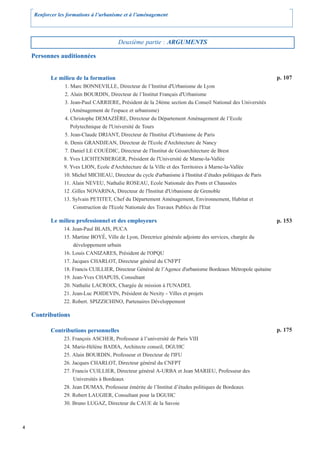 Renforcer les formations à l’urbanisme et à l’aménagement




                                        Deuxième partie : ARGUMENTS

    Personnes auditionnées


           Le milieu de la formation                                                                           p. 107
                1. Marc BONNEVILLE, Directeur de l’Institut d'Urbanisme de Lyon
                2. Alain BOURDIN, Directeur de l’Institut Français d'Urbanisme
                3. Jean-Paul CARRIERE, Président de la 24ème section du Conseil National des Universités
                   (Aménagement de l'espace et urbanisme)
                4. Christophe DEMAZIÈRE, Directeur du Département Aménagement de l’Ecole
                   Polytechnique de l'Université de Tours
                5. Jean-Claude DRIANT, Directeur de l'Institut d'Urbanisme de Paris
                6. Denis GRANDJEAN, Directeur de l'Ecole d'Architecture de Nancy
                7. Daniel LE COUÉDIC, Directeur de l'Institut de Géoarchitecture de Brest
                8. Yves LICHTENBERGER, Président de l'Université de Marne-la-Vallée
                9. Yves LION, Ecole d'Architecture de la Ville et des Territoires à Marne-la-Vallée
                10. Michel MICHEAU, Directeur du cycle d'urbanisme à l'Institut d’études politiques de Paris
                11. Alain NEVEU, Nathalie ROSEAU, Ecole Nationale des Ponts et Chaussées
                12 .Gilles NOVARINA, Directeur de l'Institut d'Urbanisme de Grenoble
                13. Sylvain PETITET, Chef du Département Aménagement, Environnement, Habitat et
                    Construction de l'Ecole Nationale des Travaux Publics de l'Etat

           Le milieu professionnel et des employeurs                                                           p. 153
                14. Jean-Paul BLAIS, PUCA
                15. Martine BOYÉ, Ville de Lyon, Directrice générale adjointe des services, chargée du
                    développement urbain
                16. Louis CANIZARES, Président de l'OPQU
                17. Jacques CHARLOT, Directeur général du CNFPT
                18. Francis CUILLIER, Directeur Général de l’Agence d'urbanisme Bordeaux Métropole quitaine
                19. Jean-Yves CHAPUIS, Consultant
                20. Nathalie LACROIX, Chargée de mission à l'UNADEL
                21. Jean-Luc POIDEVIN, Président de Nexity - Villes et projets
                22. Robert. SPIZZICHINO, Partenaires Développement

    Contributions

           Contributions personnelles                                                                          p. 175
                23. François ASCHER, Professeur à l’université de Paris VIII
                24. Marie-Hélène BADIA, Architecte conseil, DGUHC
                25. Alain BOURDIN, Professeur et Directeur de l'IFU
                26. Jacques CHARLOT, Directeur général du CNFPT
                27. Francis CUILLIER, Directeur général A-URBA et Jean MARIEU, Professeur des
                    Universités à Bordeaux
                28. Jean DUMAS, Professeur émérite de l’Institut d’études politiques de Bordeaux
                29. Robert LAUGIER, Consultant pour la DGUHC
                30. Bruno LUGAZ, Directeur du CAUE de la Savoie



4
 