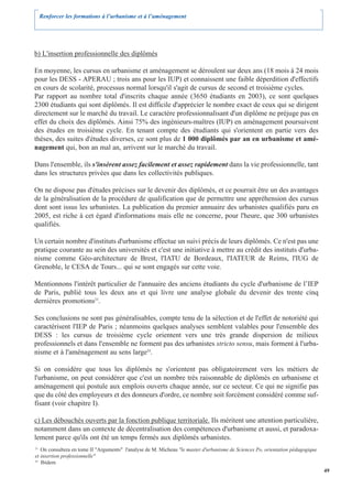 Renforcer les formations à l’urbanisme et à l’aménagement




b) L'insertion professionnelle des diplômés

En moyenne, les cursus en urbanisme et aménagement se déroulent sur deux ans (18 mois à 24 mois
pour les DESS - APERAU ; trois ans pour les IUP) et connaissent une faible déperdition d'effectifs
en cours de scolarité, processus normal lorsqu'il s'agit de cursus de second et troisième cycles.
Par rapport au nombre total d'inscrits chaque année (3650 étudiants en 2003), ce sont quelques
2300 étudiants qui sont diplômés. Il est difficile d'apprécier le nombre exact de ceux qui se dirigent
directement sur le marché du travail. Le caractère professionnalisant d'un diplôme ne préjuge pas en
effet du choix des diplômés. Ainsi 75% des ingénieurs-maîtres (IUP) en aménagement poursuivent
des études en troisième cycle. En tenant compte des étudiants qui s'orientent en partie vers des
thèses, des suites d'études diverses, ce sont plus de 1 000 diplômés par an en urbanisme et amé-
nagement qui, bon an mal an, arrivent sur le marché du travail.

Dans l'ensemble, ils s'insèrent assez facilement et assez rapidement dans la vie professionnelle, tant
dans les structures privées que dans les collectivités publiques.

On ne dispose pas d'études précises sur le devenir des diplômés, et ce pourrait être un des avantages
de la généralisation de la procédure de qualification que de permettre une appréhension des cursus
dont sont issus les urbanistes. La publication du premier annuaire des urbanistes qualifiés paru en
2005, est riche à cet égard d'informations mais elle ne concerne, pour l'heure, que 300 urbanistes
qualifiés.

Un certain nombre d'instituts d'urbanisme effectue un suivi précis de leurs diplômés. Ce n'est pas une
pratique courante au sein des universités et c'est une initiative à mettre au crédit des instituts d'urba-
nisme comme Géo-architecture de Brest, l'IATU de Bordeaux, l'IATEUR de Reims, l'IUG de
Grenoble, le CESA de Tours... qui se sont engagés sur cette voie.

Mentionnons l'intérêt particulier de l'annuaire des anciens étudiants du cycle d'urbanisme de l’IEP
de Paris, publié tous les deux ans et qui livre une analyse globale du devenir des trente cinq
dernières promotions23.

Ses conclusions ne sont pas généralisables, compte tenu de la sélection et de l'effet de notoriété qui
caractérisent l'IEP de Paris ; néanmoins quelques analyses semblent valables pour l'ensemble des
DESS : les cursus de troisième cycle orientent vers une très grande dispersion de milieux
professionnels et dans l'ensemble ne forment pas des urbanistes stricto sensu, mais forment à l'urba-
nisme et à l'aménagement au sens large24.

Si on considère que tous les diplômés ne s'orientent pas obligatoirement vers les métiers de
l'urbanisme, on peut considérer que c'est un nombre très raisonnable de diplômés en urbanisme et
aménagement qui postule aux emplois ouverts chaque année, sur ce secteur. Ce qui ne signifie pas
que du côté des employeurs et des donneurs d'ordre, ce nombre soit forcément considéré comme suf-
fisant (voir chapitre I).

c) Les débouchés ouverts par la fonction publique territoriale. Ils méritent une attention particulière,
notamment dans un contexte de décentralisation des compétences d'urbanisme et aussi, et paradoxa-
lement parce qu'ils ont été un temps fermés aux diplômés urbanistes.
23
   On consultera en tome II "Arguments" l'analyse de M. Micheau "le master d'urbanisme de Sciences Po, orientation pédagogique
et insertion professionnelle"
24
   Ibidem
                                                                                                                                 49
 