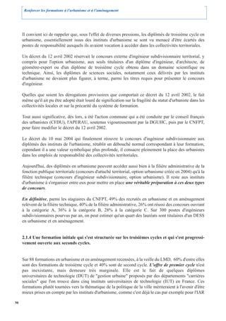 Renforcer les formations à l’urbanisme et à l’aménagement




     Il convient ici de rappeler que, sous l'effet de diverses pressions, les diplômés de troisième cycle en
     urbanisme, essentiellement issus des instituts d'urbanisme se sont vu menacé d'être écartés des
     postes de responsabilité auxquels ils avaient vocation à accéder dans les collectivités territoriales.

     Un décret du 12 avril 2002 réservait le concours externe d'ingénieur subdivisionnaire territorial, y
     compris pour l'option urbanisme, aux seuls titulaires d'un diplôme d'ingénieur, d'architecte, de
     géomètre-expert ou d'un diplôme de troisième cycle obtenu dans un domaine scientifique ou
     technique. Ainsi, les diplômes de sciences sociales, notamment ceux délivrés par les instituts
     d'urbanisme ne devaient plus figurer, à terme, parmi les titres requis pour présenter le concours
     d'ingénieur.

     Quelles que soient les dérogations provisoires que comportait ce décret du 12 avril 2002, le fait
     même qu'il ait pu être adopté était lourd de signification sur la fragilité du statut d'urbaniste dans les
     collectivités locales et sur la précarité du système de formation.

     Tout aussi significative, dès lors, a été l'action commune qui a été conduite par le conseil français
     des urbanistes (CFDU), l'APERAU, soutenus vigoureusement par la DGUHC, puis par le CNFPT,
     pour faire modifier le décret du 12 avril 2002.

     Le décret du 10 mai 2004 qui finalement réouvre le concours d'ingénieur subdivisionnaire aux
     diplômés des instituts de l'urbanisme, rétablit un débouché normal correspondant à leur formation,
     cependant il a une valeur symbolique plus profonde, il consacre pleinement la place des urbanistes
     dans les emplois de responsabilité des collectivités territoriales.

     Aujourd'hui, des diplômés en urbanisme peuvent accéder aussi bien à la filière administrative de la
     fonction publique territoriale (concours d'attaché territorial, option urbanisme créée en 2004) qu'à la
     filière technique (concours d'ingénieur subdivisionnaire, option urbanisme). Il reste aux instituts
     d'urbanisme à s'organiser entre eux pour mettre en place une véritable préparation à ces deux types
     de concours.

     En définitive, parmi les stagiaires du CNFPT, 49% des recrutés en urbanisme et en aménagement
     relèvent de la filière technique, 40% de la filière administrative, 26% ont réussi des concours ouvrant
     à la catégorie A, 36% à la catégorie B, 28% à la catégorie C. Sur 300 postes d'ingénieurs
     subdivisionnaires pourvus par an, on peut estimer qu'un quart des lauréats sont titulaires d'un DESS
     en urbanisme et en aménagement.


     2.1.4 Une formation initiale qui s'est structurée sur les troisièmes cycles et qui s'est progressi-
     vement ouverte aux seconds cycles.


     Sur 88 formations en urbanisme et en aménagement recensées, à la veille du LMD, 60% d'entre elles
     sont des formations de troisième cycle et 40% sont de second cycle. L'offre de premier cycle n'est
     pas inexistante, mais demeure très marginale. Elle est le fait de quelques diplômes
     universitaires de technologie (DUT) de "gestion urbaine" proposés par des départements "carrières
     sociales" que l'on trouve dans cinq instituts universitaires de technologie (IUT) en France. Ces
     formations plutôt tournées vers la thématique de la politique de la ville mériteraient à l'avenir d'être
     mieux prises en compte par les instituts d'urbanisme, comme c'est déjà le cas par exemple pour l'IAR

50
 