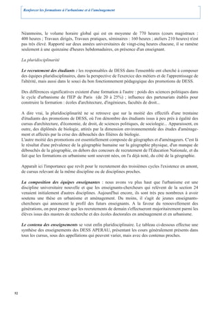 Renforcer les formations à l’urbanisme et à l’aménagement




     Néanmoins, le volume horaire global qui est en moyenne de 770 heures (cours magistraux :
     400 heures ; Travaux dirigés, Travaux pratiques, séminaires : 160 heures ; ateliers 210 heures) n'est
     pas très élevé. Rapporté sur deux années universitaires de vingt-cinq heures chacune, il se ramène
     seulement à une quinzaine d'heures hebdomadaires, en présence d'un enseignant.

     La pluridisciplinarité

     Le recrutement des étudiants : les responsables de DESS dans l'ensemble ont cherché à composer
     des équipes pluridisciplinaires, dans la perspective de l'exercice des métiers et de l'apprentissage de
     l'altérité, mais aussi dans le souci du bon fonctionnement pédagogique des promotions de DESS.

     Des différences significatives existent d'une formation à l'autre : poids des sciences politiques dans
     le cycle d'urbanisme de l'IEP de Paris (de 20 à 25%) ; influence des partenariats établis pour
     construire la formation : écoles d'architecture, d'ingénieurs, facultés de droit...

     A dire vrai, la pluridisciplinarité ne se retrouve que sur la moitié des effectifs d'une trentaine
     d'étudiants des promotions de DESS, où l'on dénombre des étudiants issus à peu près à égalité des
     cursus d'architecture, d'économie, de droit, de sciences politiques, de sociologie... Apparaissent, en
     outre, des diplômés de biologie, attirés par la dimension environnementale des études d'aménage-
     ment et affectés par la crise des débouchés des filières de biologie.
     L'autre moitié des promotions est essentiellement composée de géographes et d'aménageurs. C'est là
     le résultat d'une prévalence de la géographie humaine sur la géographie physique, d'un manque de
     débouchés de la géographie, en dehors des concours de recrutement de l'Education Nationale, et du
     fait que les formations en urbanisme sont souvent nées, on l'a déjà noté, du côté de la géographie.

     Apparaît ici l'importance que revêt pour le recrutement des troisièmes cycles l'existence en amont,
     de cursus relevant de la même discipline ou de disciplines proches.

     La composition des équipes enseignantes : nous avons vu plus haut que l'urbanisme est une
     discipline universitaire nouvelle et que les enseignants-chercheurs qui relèvent de la section 24
     venaient initialement d'autres disciplines. Aujourd'hui encore, ils sont très peu nombreux à avoir
     soutenu une thèse en urbanisme et aménagement. Du moins, il s'agit de jeunes enseignants-
     chercheurs qui annoncent le profil des futurs enseignants. A la faveur du renouvellement des
     générations, on peut penser que les recrutements de demain s'effectueront majoritairement parmi les
     élèves issus des masters de recherche et des écoles doctorales en aménagement et en urbanisme.

     Le contenu des enseignements se veut enfin pluridisciplinaire. Le tableau ci-dessous effectue une
     synthèse des enseignements des DESS APERAU, présentant les cours généralement présents dans
     tous les cursus, sous des appellations qui peuvent varier, mais avec des contenus proches.




52
 