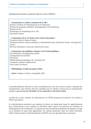 Renforcer les formations à l’urbanisme et à l’aménagement




Enseignements présents, en général, dans les cursus APERAU :



  Connaissances et culture commune de la ville :
 Histoire et théorie de l'aménagement et de l'urbanisme
 Histoire des politiques publiques d'aménagement et de l'urbanisme
 Histoire de l'art
 Dynamiques et morphologie de la ville
 Sociologie urbaine

   Connaissance de la vie locale et du contexte des projets :
 Economie locale et finances locales
 Institutions locales, sciences politiques et administration des collectivités locales, sociologie des
 acteurs
 Droit de l'urbanisme et droit des collectivités locales

  Connaissance des politiques urbaines et de l'action publique :
 Environnement, développement durable
 Aménagement du territoire
 Patrimoine
 Habitat-logement (politiques de ; économie de)
 Transports, mobilité, déplacements
 Lutte contre l'exclusion

   Méthodologie et outils du projet urbain

   Autres : langues vivantes, cartographie, SIG...




La pluridisciplinarité observée se situe essentiellement au sein des sciences sociales, s'agissant des
enseignements, mais l'analyse doit être complétée par les champs couverts par les enseignements
pratiques, qui ouvrent aux disciplines de la composition et du projet urbain.


Au-delà de ce tronc commun de connaissances, les DESS proposent des parcours avec option et
filières spécialisées.

Ces spécialisations permettent aux étudiants de choisir un champ dans lequel ils approfondissent
leurs connaissances et leur expertise en deuxième année, après avoir parcouru les domaines de
l'aménagement et de l'urbanisme. Ces options peuvent leur permettre également de préparer un stage
ou un mémoire de façon plus approfondie. Les options permettent, dans une même formation,
d'allier l'aspect général et pluridisciplinaire du DESS avec une spécialité dans un domaine.



                                                                                                         53
 