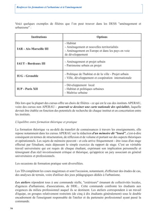 Renforcer les formations à l’urbanisme et à l’aménagement




     Voici quelques exemples de filières que l’on peut trouver dans les DESS "aménagement et
     urbanisme" :


                  Institutions                                            Options
                                                - Habitat
                                                - Aménagement et nouvelles territorialités
      IAR - Aix-Marseille III
                                                - Aménagement en Europe et dans les pays en voie
                                                de développement

                                                - Aménagement et projet urbain
      IAUT - Bordeaux III
                                                - Patrimoine urbain en projet

                                                - Politique de l'habitat et de la ville - Projet urbain
      IUG - Grenoble
                                                - Ville, développement et coopération internationale

                                                - Développement local
      IUP - Paris XII                           - Habitat et politiques urbaines
                                                - Maîtrise urbaine


     Dès lors que la plupart des cursus offre un choix de filières - ce qui est le cas des instituts APERAU,
     voire des cursus non APERAU - pourrait se dessiner une carte nationale des spécialités, laquelle
     devrait être établie en fonction des potentiels de recherche de chaque institut et en concertation entre
     les instituts.

     L'équilibre entre formation théorique et pratique

     La formation théorique va au-delà du transfert de connaissances à travers les enseignements, elle
     repose notamment dans les cursus APERAU sur la rédaction d'un mémoire dit "lourd", c'est-à-dire
     conséquent en termes de structuration, de réflexion et de volume et portant sur des aspects théoriques
     et opérationnels. Les sujets de mémoire peuvent - et cela arrive fréquemment - être issus d'un stage
     effectué par l'étudiant, mais dépassant le simple exercice du rapport de stage. C'est un véritable
     travail universitaire qui est requis de chaque étudiant, exprimant son implication personnelle et
     témoignant d'un réel investissement critique et théorique, qu'apprécie un jury associant en général
     universitaires et professionnels.

     Les occasions de formation pratique sont diversifiées.

     Les TD complètent les cours magistraux et sont l'occasion, notamment, d'effectuer des études de cas,
     des analyses de terrain, voire d'utiliser des jeux pédagogiques dédiés à l'urbanisme.

     Les ateliers répondent tous à une commande réelle, "extérieure" émanant de collectivités locales,
     d'agences d'urbanisme, d'associations, de DDE... Cette commande confronte les étudiants aux
     exigences du milieu professionnel auquel ils se destinent. Les ateliers correspondent à un travail
     d'équipe, en groupes relativement restreints (de cinq à dix étudiants généralement) sous le double
     encadrement de l'enseignant responsable de l'atelier et du partenaire professionnel ayant passé la
     commande.

54
 
