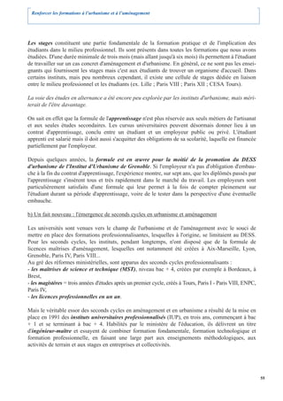 Renforcer les formations à l’urbanisme et à l’aménagement




Les stages constituent une partie fondamentale de la formation pratique et de l'implication des
étudiants dans le milieu professionnel. Ils sont présents dans toutes les formations que nous avons
étudiées. D'une durée minimale de trois mois (mais allant jusqu'à six mois) ils permettent à l'étudiant
de travailler sur un cas concret d'aménagement et d'urbanisme. En général, ce ne sont pas les ensei-
gnants qui fournissent les stages mais c'est aux étudiants de trouver un organisme d'accueil. Dans
certains instituts, mais peu nombreux cependant, il existe une cellule de stages dédiée en liaison
entre le milieu professionnel et les étudiants (ex. Lille ; Paris VIII ; Paris XII ; CESA Tours).

La voie des études en alternance a été encore peu explorée par les instituts d'urbanisme, mais méri-
terait de l'être davantage.

On sait en effet que la formule de l'apprentissage n'est plus réservée aux seuls métiers de l'artisanat
et aux seules études secondaires. Les cursus universitaires peuvent désormais donner lieu à un
contrat d'apprentissage, conclu entre un étudiant et un employeur public ou privé. L'étudiant
apprenti est salarié mais il doit aussi s'acquitter des obligations de sa scolarité, laquelle est financée
partiellement par l'employeur.

Depuis quelques années, la formule est en œuvre pour la moitié de la promotion du DESS
d'urbanisme de l'Institut d'Urbanisme de Grenoble. Si l'employeur n'a pas d'obligation d'embau-
che à la fin du contrat d'apprentissage, l'expérience montre, sur sept ans, que les diplômés passés par
l'apprentissage s'insèrent tous et très rapidement dans le marché du travail. Les employeurs sont
particulièrement satisfaits d'une formule qui leur permet à la fois de compter pleinement sur
l'étudiant durant sa période d'apprentissage, voire de le tester dans la perspective d'une éventuelle
embauche.

b) Un fait nouveau : l'émergence de seconds cycles en urbanisme et aménagement

Les universités sont venues vers le champ de l'urbanisme et de l'aménagement avec le souci de
mettre en place des formations professionnalisantes, lesquelles à l'origine, se limitaient au DESS.
Pour les seconds cycles, les instituts, pendant longtemps, n'ont disposé que de la formule de
licences maîtrises d'aménagement, lesquelles ont notamment été créées à Aix-Marseille, Lyon,
Grenoble, Paris IV, Paris VIII...
Au gré des réformes ministérielles, sont apparus des seconds cycles professionnalisants :
- les maîtrises de science et technique (MST), niveau bac + 4, créées par exemple à Bordeaux, à
Brest,
- les magistères = trois années d'études après un premier cycle, créés à Tours, Paris I - Paris VIII, ENPC,
Paris IV,
- les licences professionnelles en un an.

Mais le véritable essor des seconds cycles en aménagement et en urbanisme a résulté de la mise en
place en 1991 des instituts universitaires professionnalisés (IUP), en trois ans, commençant à bac
+ 1 et se terminant à bac + 4. Habilités par le ministère de l'éducation, ils délivrent un titre
d'ingénieur-maître et essayent de combiner formation fondamentale, formation technologique et
formation professionnelle, en faisant une large part aux enseignements méthodologiques, aux
activités de terrain et aux stages en entreprises et collectivités.




                                                                                                              55
 