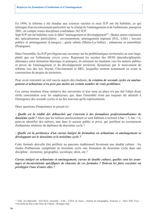 Renforcer les formations à l’urbanisme et à l’aménagement




     En 1994, la réforme a été étendue aux sciences sociales et onze IUP ont été habilités, ce qui
     témoigne d'un investissement particulier sur le champ de l'aménagement et de l'urbanisme, puisqu'en
     2001, on compte toutes disciplines confondues 362 IUP.
     Sept IUP ont été habilités sous le label "aménagement et développement"25. Quatre autres expriment
     des spécialisations particulières : environnement, aménagement régional (IUL, Lille) ; travaux
     publics et aménagement (Limoges) ; génie urbain (Marne-La-Vallée) ; urbanisme et immobilier
     (Perpignan).

     Dans l'ensemble, les IUP privilégient une ouverture sur les problématiques territoriales au sens large,
     plutôt que sur l'urbanisme stricto sensu. Reprenant les recettes des DESS (pluridisciplinarité,
     alternance entre formation théorique et pratique), ils orientent les étudiants vers les métiers publics
     et privés de l'aménagement et du développement territorial, dynamisés par le mouvement de
     réforme issu des lois Voynet, Chevènement et SRU, lesquelles mettent notamment en avant la
     construction de projets de territoires.

     Pour avoir rencontré un réel succès auprès des étudiants, la création de seconds cycles en aména-
     gement et urbanisme n'en pose pas moins un certain nombre de vrais problèmes.

     Ces cursus résultent d'une initiative des universités et leur mise en place n'a pas fait l'objet d'une
     réelle concertation avec les employeurs, qui, dans l'ensemble n'ont pas toujours été attentifs à
     l'émergence des seconds cycles et au fait nouveau qu'ils représentaient.

     Deux questions d'importance se posent ici :

     - Quelle est la réalité des débouchés qui s'ouvrent à des formations professionnalisantes de
     deuxième cycle ? Alors que les milieux professionnels se sont habitués à recruter à bac + 5, bac + 6,
     peut-on identifier des métiers, tant dans le secteur public et privé, qui justifient un recrutement
     d'urbanistes titulaires de diplômes de deuxième cycle ?

     - Quelle est la pertinence d'un cursus intégré de formation en urbanisme et aménagement se
     développant sur le deuxième et le troisième cycle ?

     Cette formule doit-elle être préférée au parcours traditionnel favorisant une double culture : les
     études d'urbanisme complétant en troisième cycle une formation de deuxième cycle dans une
     discipline : économie, géographie, sociologie, droit, etc.?

     Cursus intégré en urbanisme et aménagement, cursus de double culture, quelles sont les avan-
     tages et inconvénients spécifiques de chacune de ces formules ? Doit-on les faire coexister ou
     privilégier l'une d'entre elles ?




     25
        IAR, Aix-Marseille ; IUG-IGA, Grenoble ; Lille ; CESA de Tours ; Institut de Géographie, Toulouse 2 ; Paris XIII, Evry ;
     Université de Pau et des Pays de l'Adour ; Bretagne Sud.
56
 