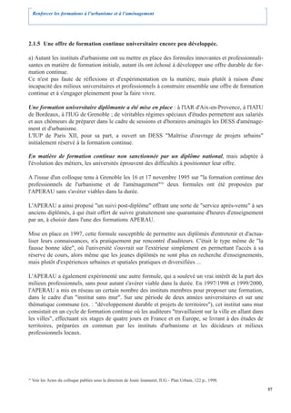 Renforcer les formations à l’urbanisme et à l’aménagement




2.1.5 Une offre de formation continue universitaire encore peu développée.

a) Autant les instituts d'urbanisme ont su mettre en place des formules innovantes et professionnali-
santes en matière de formation initiale, autant ils ont échoué à développer une offre durable de for-
mation continue.
Ce n'est pas faute de réflexions et d'expérimentation en la matière, mais plutôt à raison d'une
incapacité des milieux universitaires et professionnels à construire ensemble une offre de formation
continue et à s'engager pleinement pour la faire vivre.

Une formation universitaire diplômante a été mise en place : à l'IAR d'Aix-en-Provence, à l'IATU
de Bordeaux, à l'IUG de Grenoble ; de véritables régimes spéciaux d'études permettent aux salariés
et aux chômeurs de préparer dans le cadre de sessions et d'horaires aménagés les DESS d'aménage-
ment et d'urbanisme.
L'IUP de Paris XII, pour sa part, a ouvert un DESS "Maîtrise d'ouvrage de projets urbains"
initialement réservé à la formation continue.

En matière de formation continue non sanctionnée par un diplôme national, mais adaptée à
l'évolution des métiers, les universités éprouvent des difficultés à positionner leur offre.

A l'issue d'un colloque tenu à Grenoble les 16 et 17 novembre 1995 sur "la formation continue des
professionnels de l'urbanisme et de l'aménagement"26 deux formules ont été proposées par
l'APERAU sans s'avérer viables dans la durée.

L'APERAU a ainsi proposé "un suivi post-diplôme" offrant une sorte de "service après-vente" à ses
anciens diplômés, à qui était offert de suivre gratuitement une quarantaine d'heures d'enseignement
par an, à choisir dans l'une des formations APERAU.

Mise en place en 1997, cette formule susceptible de permettre aux diplômés d'entretenir et d'actua-
liser leurs connaissances, n'a pratiquement par rencontré d'auditeurs. C'était le type même de "la
fausse bonne idée", où l'université s'ouvrait sur l'extérieur simplement en permettant l'accès à sa
réserve de cours, alors même que les jeunes diplômés ne sont plus en recherche d'enseignements,
mais plutôt d'expériences urbaines et spatiales pratiques et diversifiées ...

L'APERAU a également expérimenté une autre formule, qui a soulevé un vrai intérêt de la part des
milieux professionnels, sans pour autant s'avérer viable dans la durée. En 1997/1998 et 1999/2000,
l'APERAU a mis en réseau un certain nombre des instituts membres pour proposer une formation,
dans le cadre d'un "institut sans mur". Sur une période de deux années universitaires et sur une
thématique commune (ex. : "développement durable et projets de territoires"), cet institut sans mur
consistait en un cycle de formation continue où les auditeurs "travaillaient sur la ville en allant dans
les villes", effectuant six stages de quatre jours en France et en Europe, se livrant à des études de
territoires, préparées en commun par les instituts d'urbanisme et les décideurs et milieux
professionnels locaux.




26
     Voir les Actes du colloque publiés sous la direction de Josée Jeanneret, IUG - Plan Urbain, 122 p., 1998.

                                                                                                                 57
 