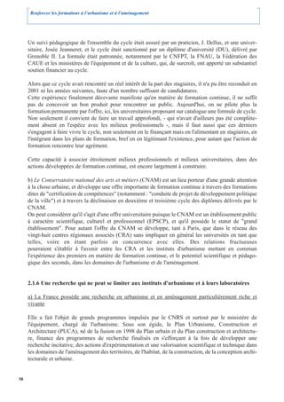 Renforcer les formations à l’urbanisme et à l’aménagement




     Un suivi pédagogique de l'ensemble du cycle était assuré par un praticien, J. Dellus, et une univer-
     sitaire, Josée Jeanneret, et le cycle était sanctionné par un diplôme d'université (DU), délivré par
     Grenoble II. La formule était patronnée, notamment par le CNFPT, la FNAU, la Fédération des
     CAUE et les ministères de l'équipement et de la culture, qui, de surcroît, ont apporté un substantiel
     soutien financier au cycle.

     Alors que ce cycle avait rencontré un réel intérêt de la part des stagiaires, il n'a pu être reconduit en
     2001 ni les années suivantes, faute d'un nombre suffisant de candidatures.
     Cette expérience finalement décevante manifeste qu'en matière de formation continue, il ne suffit
     pas de concevoir un bon produit pour rencontrer un public. Aujourd'hui, on ne pilote plus la
     formation permanente par l'offre, ici, les universitaires proposant sur catalogue une formule de cycle.
     Non seulement il convient de faire un travail approfondi, - qui n'avait d'ailleurs pas été complète-
     ment absent en l'espèce avec les milieux professionnels -, mais il faut aussi que ces derniers
     s'engagent à faire vivre le cycle, non seulement en le finançant mais en l'alimentant en stagiaires, en
     l'intégrant dans les plans de formation, bref en en légitimant l'existence, pour autant que l'action de
     formation rencontre leur agrément.

     Cette capacité à associer étroitement milieux professionnels et milieux universitaires, dans des
     actions développées de formation continue, est encore largement à construire.

     b) Le Conservatoire national des arts et métiers (CNAM) est un lieu porteur d'une grande attention
     à la chose urbaine, et développe une offre importante de formation continue à travers des formations
     dites de "certification de compétences" (notamment : "conduite de projet de développement politique
     de la ville") et à travers la déclinaison en deuxième et troisième cycle des diplômes délivrés par le
     CNAM.
     On peut considérer qu'il s'agit d'une offre universitaire puisque le CNAM est un établissement public
     à caractère scientifique, culturel et professionnel (EPSCP), et qu'il possède le statut de "grand
     établissement". Pour autant l'offre du CNAM se développe, tant à Paris, que dans le réseau des
     vingt-huit centres régionaux associés (CRA) sans impliquer en général les universités en tant que
     telles, voire en étant parfois en concurrence avec elles. Des relations fructueuses
     pourraient s'établir à l'avenir entre les CRA et les instituts d'urbanisme mettant en commun
     l'expérience des premiers en matière de formation continue, et le potentiel scientifique et pédago-
     gique des seconds, dans les domaines de l'urbanisme et de l'aménagement.


     2.1.6 Une recherche qui ne peut se limiter aux instituts d'urbanisme et à leurs laboratoires

     a) La France possède une recherche en urbanisme et en aménagement particulièrement riche et
     vivante

     Elle a fait l'objet de grands programmes impulsés par le CNRS et surtout par le ministère de
     l'équipement, chargé de l'urbanisme. Sous son égide, le Plan Urbanisme, Construction et
     Architecture (PUCA), né de la fusion en 1998 du Plan urbain et du Plan construction et architectu-
     re, finance des programmes de recherche finalisés en s'efforçant à la fois de développer une
     recherche incitative, des actions d'expérimentation et une valorisation scientifique et technique dans
     les domaines de l'aménagement des territoires, de l'habitat, de la construction, de la conception archi-
     tecturale et urbaine.


58
 