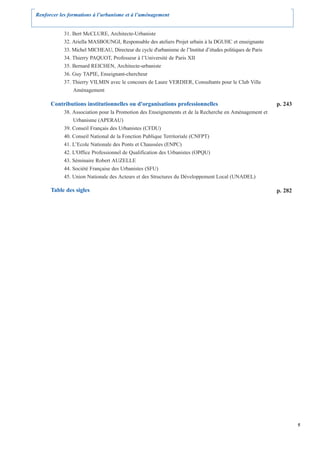 Renforcer les formations à l’urbanisme et à l’aménagement


            31. Bert McCLURE, Architecte-Urbaniste
            32. Ariella MASBOUNGI, Responsable des ateliers Projet urbain à la DGUHC et enseignante
            33. Michel MICHEAU, Directeur du cycle d'urbanisme de l’Institut d’études politiques de Paris
            34. Thierry PAQUOT, Professeur à l’Université de Paris XII
            35. Bernard REICHEN, Architecte-urbaniste
            36. Guy TAPIE, Enseignant-chercheur
            37. Thierry VILMIN avec le concours de Laure VERDIER, Consultants pour le Club Ville
                Aménagement

      Contributions institutionnelles ou d'organisations professionnelles                                   p. 243
            38. Association pour la Promotion des Enseignements et de la Recherche en Aménagement et
                Urbanisme (APERAU)
            39. Conseil Français des Urbanistes (CFDU)
            40. Conseil National de la Fonction Publique Territoriale (CNFPT)
            41. L’Ecole Nationale des Ponts et Chaussées (ENPC)
            42. L'Office Professionnel de Qualification des Urbanistes (OPQU)
            43. Séminaire Robert AUZELLE
            44. Société Française des Urbanistes (SFU)
            45. Union Nationale des Acteurs et des Structures du Développement Local (UNADEL)

      Table des sigles                                                                                      p. 282




                                                                                                                     5
 