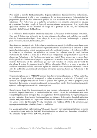 Renforcer les formations à l’urbanisme et à l’aménagement




Pour autant, le ministre de l'Équipement ne dispose évidemment d'aucun monopole en la matière.
Les problématiques de la ville et plus généralement des territoires se retrouvent également dans les
programmes portés par le Commissariat général du Plan et surtout par la DATAR, qui dès sa
création en 1963, s'est ouverte sur la recherche universitaire, pour alimenter notamment ses travaux
de prospective. Pour être complet, il faut également mentionner les programmes de recherche plus
spécialisés soutenus par les ministres en charge de la politique de la ville, de l'architecture
(ministère de la Culture), de l'Écologie.

Si la commande de recherche en urbanisme est éclatée, la production de recherche l'est tout autant.
C'est par définition une recherche qui traverse plusieurs disciplines, qui mobilise une grande
diversité de savoirs scientifiques : la sociologie, les sciences politiques, l'anthropologie, la géogra-
phie, l'économie, le droit, l'architecture, etc27.

Il en résulte un statut particulier de la recherche en urbanisme au sein des établissements d'enseigne-
ment supérieur. Alors que les universités s'organisent dans une association de la formation et de la
recherche, notamment au sein de leurs composantes, les unités de formation et de recherche (UFR),
la recherche en urbanisme, par définition, ne saurait être enfermée dans les seuls instituts
d'urbanisme. Ils n'ont ni la taille, ni la diversité des compétences leur permettant de couvrir les
champs de l'urbanisme et de l'aménagement dans leur variété. Nous sommes en présence d'une
réelle spécificité : l'urbanisme n'est pas et ne peut être, en matière de recherche, le fait des seuls
instituts d'urbanisme et des laboratoires qui leur sont rattachés. Il sollicite une diversité de
disciplines. Il relève de plusieurs facultés, UFR et laboratoire. Dès lors, se pose la question, à
l'échelle d'un site universitaire voire d'une région, des relations de recherche susceptibles de s'établir
entre les différentes disciplines et laboratoires intervenant dans les champs de l'urbanisme et de
l'aménagement.

Ce constat explique que si l'APERAU contient dans l'acronyme qui la désigne le "R" de recherche,
ce n'est pas elle qui a suscité, ni organisé la recherche urbaine et territoriale. A la vérité, cette
question a été peu présente dans son action, ce que l'on peut regretter, ne serait-ce que parce que si
les instituts d'urbanisme ne sauraient prétendre à un monopole en matière de recherche urbaine, cette
question est bien présente dans leurs préoccupations.

Rappelons que la carrière des enseignants se juge presque exclusivement sur leur production de
recherche, laquelle fonde aussi le renouvellement des savoirs. De fait, les universitaires sont dans
l'ensemble parfaitement impliqués dans les programmes de recherche urbaine et s'organisent de plus
en plus en équipes de recherche, étroitement liées aux instances de formation. Depuis le début des
années 2000, la recherche fait l'objet d'une restructuration en France qui a donné lieu notamment à
des Unités Mixtes de Recherche (UMR), permettant, sous l'égide du CNRS et des universités, des
regroupements d'équipes, pluridisciplinaires et multi-sites.

Sur les dix-sept instituts ou formation APERAU, on dénombre onze structures appartenant au moins
à une unité mixte de recherche du CNRS. Certains instituts ont adossé leurs formations à deux UMR
et à une autre équipe d'accueil du CNRS, IUP, Paris I.




27
     Voir sur ce point Th. Pacquot, “La ville et l’urbain”, l’état des savoirs ; Edition La Découverte, 2000
                                                                                                               59
 