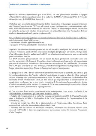 Renforcer les formations à l’urbanisme et à l’aménagement




     Quand les instituts n'appartiennent pas à une UMR, ils sont généralement membres d'Equipes
     d'Accueil (EA) habilitées par la direction de la recherche du MEN, c'est le cas de l'IAR, de l'IUL, de
     Géoarchitecture, de l'IATEUR de Rennes II.

     Du fait de leurs spécificités de recrutement et de leur organisation pédagogique, les deux formations
     des Ponts et Chaussées et de l’IEP, qui relèvent de grands établissements ayant pourtant des tradi-
     tions de recherche dans des domaines très variés de l'urbain, ne s'appuient pas sur des laboratoires
     de recherche qui leur sont attachés. En revanche, ils ont opté délibérément pour l'association de leurs
     étudiants à des démarches d'expertise professionnelle.

     b) La recherche concerne également les instituts d'urbanisme à travers la formation par la recherche,
     qui s'est organisée jusqu'ici à travers :
     - les diplômes d'études approfondies (DEA),
     - les écoles doctorales encadrant les étudiants en thèse.

     Sept DEA en urbanisme et aménagement ont été mis en place, impliquant dix instituts APERAU,
     certaines formations étant délivrées sous sceaux multiples par plusieurs universités. Il s'agit donc
     d'une offre encore limitée, sachant que les DEA en urbanisme et aménagement sont peu attractifs
     pour les étudiants français.
     Les DEA orientent principalement vers un travail de thèse, pleinement valorisable dans une
     carrière universitaire. Or, le peu de débouchés existant en la matière et le caractère très incertain des
     parcours de recrutement universitaire, détournent assez normalement les candidats des DEA et des
     thèses. On peut considérer que c'est dommage, car la formation par la recherche peut être aussi une
     bonne préparation aux métiers d'étude et d'analyse qu'exercent les urbanistes.

     La perspective du LMD devrait renforcer utilement la formation par la recherche, ne serait-ce qu'à
     travers la généralisation des "master-recherche", qui doivent prendre le relais des DEA, mais qui
     seraient beaucoup plus systématiquement mis en place. De même, l'adossement des formations à la
     recherche devrait être renforcée. Enfin, on peut penser que se poursuivront et se renforceront les
     coopérations nombreuses qui se sont nouées en matière de formation par la recherche entre écoles
     d'architecture et universités, à travers l'existence de DEA sous sceaux multiples entre universités et
     écoles d'architecture, notamment en région parisienne.

     c) Pour conclure, la recherche en urbanisme et en aménagement va se trouver confrontée à un
     certain nombre de mutations, qui sont autant de défis à relever :
     - s'adapter à la réorganisation de la recherche engagée par la création en 2005 de l'Agence Nationale
     pour la Recherche (ANR) et l'élaboration de la Loi d'Orientation et de Programmation de la
     Recherche (LOPR),
     - prendre en compte les effets de la décentralisation et l'émergence, même laborieuse, d'une
     commande de recherche, émanant des collectivités locales,
     - s'inscrire dans les réseaux de recherches européens, notamment les european research area
     Network (ERANET) et dans les programmations européennes comme le Septième Programme
     Cadre Européen.




60
 