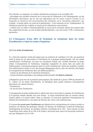 Renforcer les formations à l’urbanisme et à l’aménagement




Pour aborder ces mutations, les instituts d'urbanisme pourraient avoir un double rôle :
- développer une véritable recherche sur le noyau dur de l'urbanisme et de l'aménagement, sur des
thématiques spécifiques, qui ne sont pas appropriées par les autres sciences sociales et sur
lesquelles on attend un réel investissement des urbanistes, de la "discipline urbanisme", par
exemple : le projet urbain, les outils de la planification... Cette recherche sur les "fondamentaux" de
l'urbanisme pourrait être conduite en réseau par les laboratoires universitaires,
- conférer tous ses effets à l'interdisciplinarité en inscrivant la recherche urbaine des instituts dans
des coopérations étroites, au sein de pôles pluridisciplinaires, avec des écoles, UFR, et laboratoires
partenaires.


2.2 L’émergence d’une offre de formation en urbanisme dans les écoles
d’architecture et dans les écoles d’ingénieur


2.2.1 Les écoles d'architecture


Il y a bien des manières et bien des degrés pour un architecte de contribuer à la ville, qui requièrent
selon la nature de son intervention et l'orientation de sa pratique professionnelle, soit une simple
sensibilisation à l'urbanisme, soit pour les concepteurs urbains une véritable formation au projet
urbain. L'enseignement de l'urbanisme, longtemps marginalisé du moins dans une partie des
établissements, a récemment progressé dans les écoles d'architecture. Selon des modalités variables
d'un établissement à l'autre et avec des dosages pédagogiques divers, elles ont cherché à développer
un enseignement de l'urbanisme dans une double perspective :
- comme un des éléments de la formation d'architecte,
- comme formation spécifique à une pratique professionnelle d'architecte-urbaniste.

a) Rappelons qu'au titre de la première préoccupation, dès l'arrêté du 2 janvier 1998 du ministère de
la culture sur les études d'architecture, on distinguait deux grands domaines d'enseignement
équivalents en volumes horaires :
- l'architecture,
- les savoirs pour l'architecture.

L'enseignement du projet architectural et urbain était ainsi inscrit dans le domaine de l'architecture
et la question urbaine abordée sous trois formes : le projet architectural dans un contexte urbain,
l'espace public et le projet urbain. Dans ce domaine, se trouvaient également l'enseignement de
l'histoire de l'architecture et une partie de l'histoire des villes et des infrastructures.

C'est parmi les savoirs pour l'architecture que figurent divers enseignements de sciences sociales et
humaines sur l'histoire des politiques urbaines, les théories de l'urbanisme, le droit de l'urbanisme,
l'aménagement du territoire, les pratiques urbaines, la politique de la ville... Nous sommes ici dans
l'acquisition d'une culture de la ville et de l'espace, nécessaire pour concevoir des projets architectu-
raux qui dialoguent avec la ville...




                                                                                                            61
 
