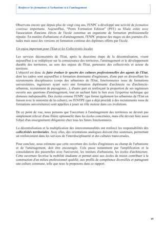 Renforcer les formations à l’urbanisme et à l’aménagement




Observons encore que depuis plus de vingt cinq ans, l'ENPC a développé une activité de formation
continue importante. Aujourd'hui, "Ponts Formation Edition" (PFE) sa filiale créée avec
l'association d'anciens élèves de l'école constitue un organisme de formation professionnelle
réputée. En matière d'urbanisme et d'aménagement, l'ENPC propose des stages ou des journées d'é-
tudes mais aussi des versions en formation continue des diplômes offerts par l'école.

Un enjeu important pour l'Etat et les Collectivités locales

Les services déconcentrés de l'Etat, après la deuxième étape de la décentralisation, visent
aujourd'hui à se redéployer sur la connaissance des territoires, l'aménagement et le développement
durable des territoires, au sens des enjeux de l'Etat, partenaire des collectivités et acteur du
territoire.
L'objectif est donc de faire évoluer le spectre des cultures professionnelles des agents de l'Etat,
dont les cadres sont aujourd'hui à formation dominante d'ingénieurs, d'une part en diversifiant les
recrutements disciplinaires (corps des urbanistes de l'Etat, fonctionnaires issus de formations
universitaires, ingénieurs ayant suivi une formation diplômante d'architecte ou d'architecte-
urbaniste, recrutement de paysagistes...), d'autre part en renforçant la proportion de ses ingénieurs
ouverts aux questions d'aménagement, tout en sachant faire le lien avec l'expertise technique qui
demeure indispensable. Des écoles comme l'ENPC (qui forme également les urbanistes de l'Etat en
liaison avec le ministère de la culture), ou l'ENTPE (qui a déjà procédé à des recrutements issus de
formations universitaires) sont appelées à jouer un rôle moteur dans ces évolutions.

De ce point de vue, nous pensons que l'ouverture à l'aménagement des territoires ne devrait pas
simplement relever d'une filière optionnelle dans les écoles concernées, mais elle devrait faire aussi
l'objet d'un enseignement obligatoire chez tous les futurs fonctionnaires.

La décentralisation et la multiplication des intercommunalités ont renforcé les responsabilités des
collectivités territoriales. Avec elles, des orientations analogues doivent être soutenues, permettant
un renforcement dans les services de l'interdisciplinarité et des cultures transversales.

Pour conclure, nous estimons que cette ouverture des écoles d'ingénieurs au champ de l'urbanisme
et de l'aménagement, doit être encouragée. Cela passe notamment par l'amplification et la
consolidation des passerelles avec l'université, les instituts d'urbanisme, les écoles d'architecture.
Cette ouverture favorise la mobilité étudiante et permet ainsi aux écoles de mieux contribuer à la
construction d'un milieu professionnel qualifié, aux profils de compétence diversifiés et partageant
une culture commune, telle que nous la proposons dans ce rapport.




                                                                                                         65
 
