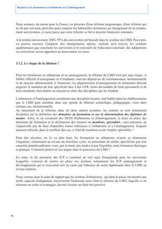 Renforcer les formations à l’urbanisme et à l’aménagement




     Nous sommes, du moins pour la France, en présence d'une réforme pragmatique, d'une réforme qui
     ne dit pas son nom, peut-être pour conjurer les habituelles résistances au changement de la commu-
     nauté universitaire, et aussi parce que cette réforme se fait à moyens financiers constants.

     A la rentrée universitaire 2005, 95% des universités ont basculé dans le système du LMD. Peu à peu,
     on pourra mesurer l'ampleur des changements opérés, sachant qu'à travers les contrats
     quadriennaux que concluent les universités et le ministère de l'éducation nationale, des adaptations
     ou corrections seront apportées au mouvement en cours.


     3.1.2. Le risque de la dilution ?


     Pour les formations en urbanisme et en aménagement, la réforme du LMD n'est pas sans risque. A
     faibles effectifs d’enseignants et d’étudiants, souvent dépourvus de reconnaissance institutionnelle
     et de moyens administratifs et financiers, les départements d’enseignement en urbanisme doivent
     négocier le maintien de leur spécificité face à des UFR, fortes du nombre de leurs personnels et de
     leurs étudiants, bien dotées en moyens et sûres des disciplines qui les fondent.

     L'urbanisme et l'aménagement constituent une discipline récente, mal établie dans les établissements
     que le LMD peut entraîner dans une spirale de dilution scientifique, pédagogique, voire dans
     certains cas, institutionnelle.
     Au lancement de la réforme, dans les deux années écoulées, les craintes se sont notamment
     focalisées sur la définition des domaines de formation et sur la dénomination des diplômes de
     master. Ainsi, là où existaient des DESS d'urbanisme et d'aménagement, la mise en place des
     domaines de formation et la déclinaison des masters en mentions, spécialités, voire parcours, ne
     risquait-elle pas de faire disparaître toutes références à l'urbanisme et à l'aménagement, lesquels
     auraient subsisté, dans le meilleur des cas, à l'état de mentions ou de simples spécialités ?

     Pour être récentes, on l'a vu plus haut, les formations en urbanisme avaient su néanmoins
     s'organiser, notamment au niveau du troisième cycle, en présentant de réelles spécificités par leur
     caractère pluridisciplinaire voire, par la durée des études et par l'équilibre entre formation théorique
     et pratique. Comment préserver ces acquis dans le processus du LMD ?

     En outre, la fin annoncée des IUP a constitué un réel sujet d'inquiétude pour les universités
     lesquelles venaient de mettre en place ses instituts notamment les IUP aménagement et
     développement qui se trouvaient mis en cause par l'absence de sortie diplômante dans le LMD au
     niveau maîtrise.

     Nous verrons dans la suite du rapport que les instituts d'urbanisme, qui dans le passé ont montré une
     réelle capacité d'adaptation, traverseront finalement assez bien la réforme du LMD, laquelle si on
     raisonne en coûts et avantages, devrait s'avérer au final très positive.




70
 