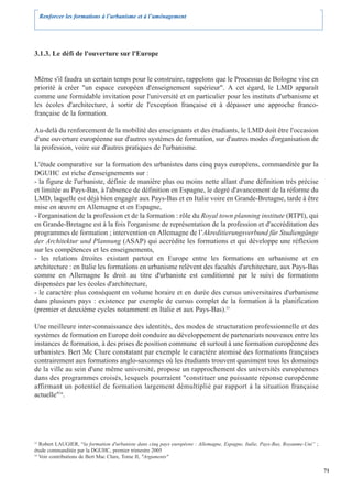 Renforcer les formations à l’urbanisme et à l’aménagement




3.1.3. Le défi de l'ouverture sur l'Europe


Même s'il faudra un certain temps pour le construire, rappelons que le Processus de Bologne vise en
priorité à créer "un espace européen d'enseignement supérieur". A cet égard, le LMD apparaît
comme une formidable invitation pour l'université et en particulier pour les instituts d'urbanisme et
les écoles d'architecture, à sortir de l'exception française et à dépasser une approche franco-
française de la formation.

Au-delà du renforcement de la mobilité des enseignants et des étudiants, le LMD doit être l'occasion
d'une ouverture européenne sur d'autres systèmes de formation, sur d'autres modes d'organisation de
la profession, voire sur d'autres pratiques de l'urbanisme.

L'étude comparative sur la formation des urbanistes dans cinq pays européens, commanditée par la
DGUHC est riche d'enseignements sur :
- la figure de l'urbaniste, définie de manière plus ou moins nette allant d'une définition très précise
et limitée au Pays-Bas, à l'absence de définition en Espagne, le degré d'avancement de la réforme du
LMD, laquelle est déjà bien engagée aux Pays-Bas et en Italie voire en Grande-Bretagne, tarde à être
mise en œuvre en Allemagne et en Espagne,
- l'organisation de la profession et de la formation : rôle du Royal town planning institute (RTPI), qui
en Grande-Bretagne est à la fois l'organisme de représentation de la profession et d'accréditation des
programmes de formation ; intervention en Allemagne de l’Akreditierungsverbund für Studiengänge
der Architektur und Plannung (ASAP) qui accrédite les formations et qui développe une réflexion
sur les compétences et les enseignements,
- les relations étroites existant partout en Europe entre les formations en urbanisme et en
architecture : en Italie les formations en urbanisme relèvent des facultés d'architecture, aux Pays-Bas
comme en Allemagne le droit au titre d'urbaniste est conditionné par le suivi de formations
dispensées par les écoles d'architecture,
- le caractère plus conséquent en volume horaire et en durée des cursus universitaires d'urbanisme
dans plusieurs pays : existence par exemple de cursus complet de la formation à la planification
(premier et deuxième cycles notamment en Italie et aux Pays-Bas).33

Une meilleure inter-connaissance des identités, des modes de structuration professionnelle et des
systèmes de formation en Europe doit conduire au développement de partenariats nouveaux entre les
instances de formation, à des prises de position commune et surtout à une formation européenne des
urbanistes. Bert Mc Clure constatant par exemple le caractère atomisé des formations françaises
contrairement aux formations anglo-saxonnes où les étudiants trouvent quasiment tous les domaines
de la ville au sein d'une même université, propose un rapprochement des universités européennes
dans des programmes croisés, lesquels pourraient "constituer une puissante réponse européenne
affirmant un potentiel de formation largement démultiplié par rapport à la situation française
actuelle"34.




33
   Robert LAUGIER, “la formation d'urbaniste dans cinq pays européens : Allemagne, Espagne, Italie, Pays-Bas, Royaume-Uni” ;
étude commanditée par la DGUHC, premier trimestre 2005
34
   Voir contributions de Bert Mac Clure, Tome II, "Arguments"

                                                                                                                               71
 