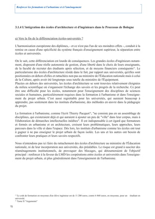 Renforcer les formations à l’urbanisme et à l’aménagement




     3.1.4 L'intégration des écoles d'architecture et d'ingénieurs dans le Processus de Bologne


     a) Vers la fin de la différenciation écoles-universités ?

     L'harmonisation européenne des diplômes, - et ce n'est pas l'un de ses moindres effets -, conduit à la
     remise en cause d'une spécificité du système français d'enseignement supérieur, la séparation entre
     écoles et universités.

     On le sait, cette différenciation est lourde de conséquences. Les grandes écoles d'ingénieurs notam-
     ment, disposent d'une réelle autonomie de gestion, d'une liberté dans le choix de leurs enseignants,
     de la faculté de recruter des étudiants après sélection, et de moyens financiers conséquents35. Le
     particularisme des écoles d'architecture réside dans le fait, par rapport aux universités, qu'elles sont
     positionnées en dehors d'elles et rattachées non pas au ministère de l'Éducation nationale mais à celui
     de la Culture, après avoir été longtemps sous tutelle du ministère de l'Équipement.
     Placées en dehors des universités, les écoles d'architecture se sont trouvées relativement éloignées
     du milieu scientifique où s'organisent l'échange des savoirs et les progrès de la recherche. Ce peut
     être une difficulté pour les écoles, notamment pour l'enseignement des disciplines de sciences
     sociales et humaines, particulièrement requises dans la formation à l'urbanisme et dans l'enseigne-
     ment du projet urbain. C'est aussi regrettable pour les universités, qui auraient beaucoup à
     apprendre, pas seulement dans les instituts d'urbanisme, des méthodes en œuvre dans la pédagogie
     du projet.

     La formation à l'urbanisme, comme l'écrit Thierry Pacquot36, "ne consiste pas en un assemblage de
     disciplines, qui existeraient déjà et qui auraient à ajouter un peu de "ville" dans leur corpus, mais à
     l'élaboration de démarches intellectuelles inédites". Il est indispensable à cet égard que formateurs
     et formés en urbanisme et en architecture, croisent leurs problématiques, leurs approches, leurs
     parcours dans la ville et dans l'espace. Dès lors, les instituts d'urbanisme comme les écoles ont tout
     à gagner à ne pas enseigner le projet urbain de façon isolée. Les uns et les autres ont besoin de
     confronter leurs pratiques et leurs savoirs respectifs.

     Nous n'entendons pas ici faire du rattachement des écoles d'architecture au ministère de l'Éducation
     nationale, ni de leur incorporation aux universités, des préalables. Le risque est grand à susciter des
     réaménagements institutionnels, de provoquer des blocages, qui détourneraient de l'objectif
     principal : renforcer à la faveur du LMD les coopérations entre écoles et universités dans l'enseigne-
     ment du projet urbain, et plus généralement dans l'enseignement de l'urbanisme.




     35
        Le coût de formation en moyenne d'un élève ingénieur est de 11 200 euros, contre 6 860 euros, en moyenne, pour un   étudiant en
     université.
     36
        Tome II "Arguments"

72
 