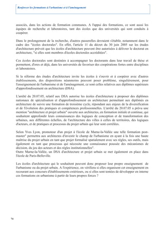 Renforcer les formations à l’urbanisme et à l’aménagement




     associés, dans les actions de formation communes. A l'appui des formations, ce sont aussi les
     équipes de recherche et laboratoires, tant des écoles que des universités qui sont conduits à
     coopérer.

     Dans le prolongement de la recherche, d'autres passerelles devraient s'établir, notamment dans le
     cadre des "écoles doctorales". En effet, l'article 11 du décret du 30 juin 2005 sur les études
     d'architecture prévoit que les écoles d'architecture peuvent être autorisées à délivrer le doctorat en
     architecture, "si elles sont membres d'écoles doctorales accréditées".

     Ces écoles doctorales sont destinées à accompagner les doctorants dans leur travail de thèse et
     permettent, d'ores et déjà, dans les universités de favoriser des coopérations fortes entre disciplines
     et laboratoires.

     Si la réforme des études d'architecture invite les écoles à s'ouvrir et à coopérer avec d'autres
     établissements, des dispositions néanmoins peuvent poser problème, singulièrement, pour
     l'enseignement de l'urbanisme et de l'aménagement, ce sont celles relatives aux diplômes supérieurs
     d'approfondissement en architecture (DSA).

     L'arrêté du 20.07.05, relatif aux DSA autorise les écoles d'architecture à proposer des diplômes
     nationaux de spécialisation et d'approfondissement en architecture permettant aux diplômés en
     architecture de suivre une formation de troisième cycle, répondant aux enjeux de la diversification
     et de l'évolution des pratiques et compétences professionnelles. L'arrêté du 20.07.05 a prévu une
     mention "architecture et projet urbain" ouverte aux architectes, en formation initiale et continue, qui
     souhaitent approfondir leurs connaissances des logiques de conception et de transformation des
     urbaines, aux différentes échelles, de l'architecture des villes à celles de territoires, des logiques
     d'acteurs, et de pratiques et processus du projet urbain qui leur sont corrélées.

     Selon Yves Lyon, promoteur d'un projet à l'école de Marne-la-Vallée une telle formation post-
     master" permettra aux architectes d'investir le champ de l'urbanisme en ayant à la fois une haute
     maîtrise du projet urbain en tant que projet formalisé spatialement avec ses règles, ses outils, mais
     également en tant que processus qui nécessite une connaissance poussée des mécanismes de
     décision, du jeu des acteurs et des règles institutionnelles".
     Outre Marne-la-Vallée, un DSA d'architecture et projet urbain se met également en place dans
     l'école de Paris-Belleville.

     Les écoles d'architecture qui le souhaitent peuvent donc proposer leur propre enseignement de
     l'urbanisme ou du projet urbain. A l'expérience, on vérifiera si elles organisent cet enseignement en
     recourant aux concours d'établissements extérieurs, ou si elles sont tentées de développer en interne
     ces formations en urbanisme à partir de leurs propres forces ?




74
 