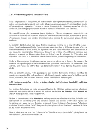 Renforcer les formations à l’urbanisme et à l’aménagement




     3.2.1 Une tendance générale à la conservation


     Face à un processus de changement, les établissements d'enseignement supérieur, comme toutes les
     autres composantes de la société, sont portés à la préservation des acquis. Ce n'est pas là un simple
     réflexe de défense corporative, c'est aussi la volonté de maintenir les éléments positifs d'une offre de
     formation, construite progressivement et dont on ne saurait brutalement faire table rase.

     Des considérations plus prosaïques jouent également. Chaque composante universitaire est
     soucieuse de maintenir ses dotations en moyens administratifs et financiers, notamment en postes
     d'enseignants, lesquels sont corrélés à l'existence et au nombre des cursus, ainsi qu'aux effectifs
     étudiants.

     Le ministère de l'Éducation s'est gardé de réels moyens de contrôle sur la nouvelle offre pédago-
     gique. Dans les discours officiels, l'autonomie des universités dans la définition de cette offre, est
     constamment mise en avant. Certes, les diplômes n'ont plus à être conformes, pour être habilités, à
     des maquettes ministérielles. Néanmoins, demeure un système d'accréditation nationale des
     diplômes, reposant sur l'intervention d'experts désignés par le ministère de l'Éducation, qui
     répondent à des choix et se prononcent en fonction de critères, qui ne sont pas toujours transparents.

     Enfin, si l'harmonisation des diplômes est en marche au niveau de la licence, du master et du
     doctorat, les diplômes préexistants et intermédiaires pourraient, dans certains cas, continuer à être
     délivrés, qu'il s'agisse du DEUG (bac + 2), de la maîtrise (bac + 4) du diplôme d'ingénieur-maître
     (IUP).

     Dans ce contexte général, l'offre pédagogique des instituts d'urbanisme n'est pas modifiée de
     manière spectaculaire. Elle colle au plus près à l'offre préexistante, sachant que d'un établissement à
     l'autre, cette offre était loin d'être uniforme, surtout en matière de seconds cycles.

     3.2.2 Le dépassement d'un vrai-faux problème : la place de l'urbanisme dans la hiérarchie des
     dénominations

     Les instituts d'urbanisme ont craint une déqualification des DESS en aménagement ou urbanisme
     selon que leur transformation en master les situerait au niveau d'un domaine, d'une mention de
     master, d'une spécialité, voire d'un parcours.

     De fait, la reconnaissance d'un domaine en aménagement et en urbanisme témoigne de l'enjeu que
     représentent ces disciplines pour une université sachant que chacune d'entre elles répartit ses
     formations entre deux ou trois domaines seulement. Ainsi, l'existence d'un domaine "urbanisme
     territoires" à l'université de Paris XII exprime la place qui est celle de l'Institut d'Urbanisme de Paris
     (IUP), au sein de cette université.

     Dans le même sens, on peut citer l'existence d'un "domaine sciences du territoire", partagé entre les
     universités de Grenoble II et Grenoble III.




76
 