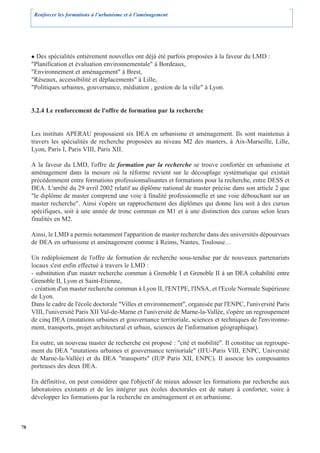 Renforcer les formations à l’urbanisme et à l’aménagement




       Des spécialités entièrement nouvelles ont déjà été parfois proposées à la faveur du LMD :
     "Planification et évaluation environnementale" à Bordeaux,
     "Environnement et aménagement" à Brest,
     "Réseaux, accessibilité et déplacements" à Lille,
     "Politiques urbaines, gouvernance, médiation , gestion de la ville" à Lyon.


     3.2.4 Le renforcement de l'offre de formation par la recherche


     Les instituts APERAU proposaient six DEA en urbanisme et aménagement. Ils sont maintenus à
     travers les spécialités de recherche proposées au niveau M2 des masters, à Aix-Marseille, Lille,
     Lyon, Paris I, Paris VIII, Paris XII.

     A la faveur du LMD, l'offre de formation par la recherche se trouve confortée en urbanisme et
     aménagement dans la mesure où la réforme revient sur le découplage systématique qui existait
     précédemment entre formations professionnalisantes et formations pour la recherche, entre DESS et
     DEA. L'arrêté du 29 avril 2002 relatif au diplôme national de master précise dans son article 2 que
     "le diplôme de master comprend une voie à finalité professionnelle et une voie débouchant sur un
     master recherche". Ainsi s'opère un rapprochement des diplômes qui donne lieu soit à des cursus
     spécifiques, soit à une année de tronc commun en M1 et à une distinction des cursus selon leurs
     finalités en M2.

     Ainsi, le LMD a permis notamment l'apparition de master recherche dans des universités dépourvues
     de DEA en urbanisme et aménagement comme à Reims, Nantes, Toulouse…

     Un redéploiement de l'offre de formation de recherche sous-tendue par de nouveaux partenariats
     locaux s'est enfin effectué à travers le LMD :
     - substitution d'un master recherche commun à Grenoble I et Grenoble II à un DEA cohabilité entre
     Grenoble II, Lyon et Saint-Etienne,
     - création d'un master recherche commun à Lyon II, l'ENTPE, l'INSA, et l'Ecole Normale Supérieure
     de Lyon.
     Dans le cadre de l'école doctorale "Villes et environnement", organisée par l'ENPC, l'université Paris
     VIII, l'université Paris XII Val-de-Marne et l'université de Marne-la-Vallée, s'opère un regroupement
     de cinq DEA (mutations urbaines et gouvernance territoriale, sciences et techniques de l'environne-
     ment, transports, projet architectural et urbain, sciences de l'information géographique).

     En outre, un nouveau master de recherche est proposé : "cité et mobilité". Il constitue un regroupe-
     ment du DEA "mutations urbaines et gouvernance territoriale" (IFU-Paris VIII, ENPC, Université
     de Marne-la-Vallée) et du DEA "transports" (IUP Paris XII, ENPC). Il associe les composantes
     porteuses des deux DEA.

     En définitive, on peut considérer que l'objectif de mieux adosser les formations par recherche aux
     laboratoires existants et de les intégrer aux écoles doctorales est de nature à conforter, voire à
     développer les formations par la recherche en aménagement et en urbanisme.



78
 