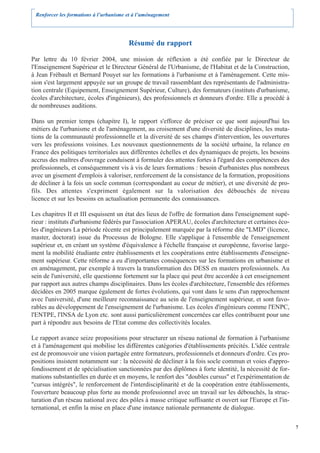 Renforcer les formations à l’urbanisme et à l’aménagement




                                        Résumé du rapport

Par lettre du 10 février 2004, une mission de réflexion a été confiée par le Directeur de
l'Enseignement Supérieur et le Directeur Général de l'Urbanisme, de l'Habitat et de la Construction,
à Jean Frébault et Bernard Pouyet sur les formations à l'urbanisme et à l'aménagement. Cette mis-
sion s'est largement appuyée sur un groupe de travail rassemblant des représentants de l'administra-
tion centrale (Equipement, Enseignement Supérieur, Culture), des formateurs (instituts d'urbanisme,
écoles d'architecture, écoles d'ingénieurs), des professionnels et donneurs d'ordre. Elle a procédé à
de nombreuses auditions.

Dans un premier temps (chapitre I), le rapport s'efforce de préciser ce que sont aujourd'hui les
métiers de l'urbanisme et de l'aménagement, au croisement d'une diversité de disciplines, les muta-
tions de la communauté professionnelle et la diversité de ses champs d'intervention, les ouvertures
vers les professions voisines. Les nouveaux questionnements de la société urbaine, la relance en
France des politiques territoriales aux différentes échelles et des dynamiques de projets, les besoins
accrus des maîtres d'ouvrage conduisent à formuler des attentes fortes à l'égard des compétences des
professionnels, et conséquemment vis à vis de leurs formations : besoin d'urbanistes plus nombreux
avec un gisement d'emplois à valoriser, renforcement de la consistance de la formation, propositions
de décliner à la fois un socle commun (correspondant au coeur de métier), et une diversité de pro-
fils. Des attentes s'expriment également sur la valorisation des débouchés de niveau
licence et sur les besoins en actualisation permanente des connaissances.

Les chapitres II et III esquissent un état des lieux de l'offre de formation dans l'enseignement supé-
rieur : instituts d'urbanisme fédérés par l'association APERAU, écoles d'architecture et certaines éco-
les d'ingénieurs La période récente est principalement marquée par la réforme dite "LMD" (licence,
master, doctorat) issue du Processus de Bologne. Elle s'applique à l'ensemble de l'enseignement
supérieur et, en créant un système d'équivalence à l'échelle française et européenne, favorise large-
ment la mobilité étudiante entre établissements et les coopérations entre établissements d'enseigne-
ment supérieur. Cette réforme a eu d'importantes conséquences sur les formations en urbanisme et
en aménagement, par exemple à travers la transformation des DESS en masters professionnels. Au
sein de l'université, elle questionne fortement sur la place qui peut être accordée à cet enseignement
par rapport aux autres champs disciplinaires. Dans les écoles d'architecture, l'ensemble des réformes
décidées en 2005 marque également de fortes évolutions, qui vont dans le sens d'un rapprochement
avec l'université, d'une meilleure reconnaissance au sein de l'enseignement supérieur, et sont favo-
rables au développement de l'enseignement de l'urbanisme. Les écoles d'ingénieurs comme l'ENPC,
l'ENTPE, l'INSA de Lyon etc. sont aussi particulièrement concernées car elles contribuent pour une
part à répondre aux besoins de l'Etat comme des collectivités locales.

Le rapport avance seize propositions pour structurer un réseau national de formation à l'urbanisme
et à l'aménagement qui mobilise les différentes catégories d'établissements précités. L'idée centrale
est de promouvoir une vision partagée entre formateurs, professionnels et donneurs d'ordre. Ces pro-
positions insistent notamment sur : la nécessité de décliner à la fois socle commun et voies d'appro-
fondissement et de spécialisation sanctionnées par des diplômes à forte identité, la nécessité de for-
mations substantielles en durée et en moyens, le renfort des "doubles cursus" et l'expérimentation de
"cursus intégrés", le renforcement de l'interdisciplinarité et de la coopération entre établissements,
l'ouverture beaucoup plus forte au monde professionnel avec un travail sur les débouchés, la struc-
turation d'un réseau national avec des pôles à masse critique suffisante et ouvert sur l'Europe et l'in-
ternational, et enfin la mise en place d'une instance nationale permanente de dialogue.

                                                                                                           7
 