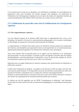 Renforcer les formations à l’urbanisme et à l’aménagement




C'est essentiel pour l'avenir de ces disciplines, leur affirmation scientifique, le renouvellement des
perspectives mais aussi l'évolution des métiers auxquels elles préparent. Les professions de
l'urbanisme et de l'aménagement s'organisent souvent autour des études et la séparation tranchée qui
existait précédemment entre DESS et DEA était dans une certaine mesure artificielle.


3.3 L'établisement de passerelles entre tous les établissements de l’enseignement
supérieur


3.3.1 Des rapprochements s'opèrent...


L'un des objectifs majeurs de la réforme LMD réside dans le rapprochement des cursus et des
disciplines, de manière à favoriser les expérimentations pédagogiques et les avancées scientifiques
et afin d'élargir les perspectives d'insertion professionnelle des étudiants.

Le rapprochement, à l'intérieur d'un même master, de formations relevant jusqu'ici de composantes
universitaires et de disciplines qui s'ignoraient le plus souvent quand elles ne se concurrençaient pas,
apparaît particulièrement approprié à la formation des urbanistes et des aménageurs.

Nous avons montré, dans la première partie de ce rapport, que les urbanistes et les aménageurs
doivent posséder "un cœur de métiers" en propre et qu'ils sont appelés à travailler dans des équipes
pluridisciplinaires, associant généralistes et spécialistes. Aussi, ils doivent être capables de s'ouvrir
aux professions connexes qui oeuvrent sur les villes et les territoires.

Reportons-nous au graphe établissant les relations existantes entre professionnels de l'urbanisme et
professions connexes.

L'idéal serait évidemment de proposer un graphe recouvrant par un effet de calque celui des rela-
tions entre les professionnels. C'est impossible, aucun site universitaire ne présentant une offre où le
système de formation coïnciderait avec le schéma des relations inter-professionnelles.
Pourtant, au moins partiellement, à l'occasion de la mise en œuvre du LMD se dessinent à l'intérieur
des masters des regroupements de formations professionnelles pré-existantes.

Le tableau qui suit fait apparaître que les DESS "Aménagement et urbanisme" sont désormais
inscrits dans un même master dans des environnements pédagogiques et scientifiques beaucoup plus
larges :




                                                                                                            79
 