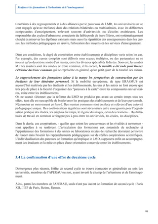 Renforcer les formations à l’urbanisme et à l’aménagement




Contraints à des regroupements et à des alliances par le processus du LMD, les universitaires ne se
sont engagés qu'avec méfiance dans des relations bilatérales ou multilatérales, avec les différentes
composantes d'enseignement, relevant souvent d'universités ou d'écoles extérieures. Les
responsables des cycles d'urbanisme, conscients du faible poids de leurs filières, ont systématiquement
cherché à préserver les diplômes existants mais aussi la répartition des enseignements dans les cur-
sus, les méthodes pédagogiques en œuvre, l'allocation des moyens et des services d'enseignement.


Dans ces conditions, le degré de coopération entre établissements et disciplines varie selon les cas.
Par exemple, des cursus complets sont délivrés sous sceaux multiples, ou des partenariats ne se
nouent qu'en deuxième année d'un master, entre les diverses spécialités fédérées. Souvent, les années
M1 des masters sont des années de tronc commun, et là encore, la bataille a été rude pour limiter
l'étendue du tronc commun qui ne représente en général, qu'un petit quart de la totalité des cursus.

Le rapprochement des formations laisse à la marge les perspectives de construction par les
étudiants de leur itinéraire personnel. Si la mobilité européenne, de type ERASMUS est
aujourd'hui maîtrisée par les étudiants et les établissements, les uns et les autres ne font encore que
très peu de place à la faculté d'organiser des "parcours à la carte" entre les composantes universitai-
res, voire entre les établissements.
On ne saurait s'étonner que la réforme du LMD ne produise pas avant un certain temps tous ses
effets, tant elle est susceptible de bouleverser les pratiques des établissements et de leurs personnels.
Néanmoins un mouvement est lancé. Des masters communs sont en place et relèvent d'une autorité
pédagogique unique. Des confrontations régulières sont nécessaires entre enseignants pour l'organi-
sation pratique des études, les emplois du temps, le régime des stages, celui des examens... Des habi-
tudes de travail en commun se forgent peu à peu entre les universités, les écoles, les disciplines.

Dans la durée, ces coopérations, - quelles que soient les concurrences et les rivalités à surmonter -
sont appelées à se renforcer. L'articulation des formations aux potentiels de recherche et
l'appartenance des formations à des unités ou laboratoires mixtes de recherche devraient permettre
de fonder dans l'avenir les rapprochements pédagogiques sur de réelles coopérations scientifiques.
L'individualisation des parcours de formation qu'implique le LMD, supposera enfin un accompagne-
ment des étudiants et la mise en place d'une orientation concertée entre les établissements.



3.4 La confirmation d’une offre de deuxième cycle

D'émergence plus récente, l'offre de second cycle se trouve consacrée et généralisée au sein des
universités, membres de l'APERAU ou non, ayant investi le champ de l'urbanisme et de l'aménage-
ment.

Ainsi, parmi les membres de l'APERAU, seuls n'ont pas ouvert de formation de second cycle : Paris
XII, l’IEP de Paris, Reims, Rennes.




                                                                                                            81
 