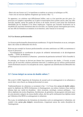 Renforcer les formations à l’urbanisme et à l’aménagement




- Brest crée une licence en L3 et transforme sa maîtrise en sciences et techniques en M1,
- Tours crée un nouveau diplôme d'ingénieur qui recrute à Bac + 2.

En apparence, ces solutions sont difficilement lisibles, mais ce n'est peut-être pas très grave. Le
processus est complexe aujourd'hui car il opère la transcription d'un système ancien, dans une offre
nouvelle, laquelle, autour des grades de licence et de master, devrait à court terme être facilement
identifiable par les étudiants et les futurs employeurs. Gageons que l'actuelle focalisation sur la
traçabilité des anciennes formations dans les nouvelles, ne constitue qu'une interrogation provisoire,
sur une offre de formation en mutation et en transition, entre l'ancien et le nouveau.



3.4.3 Les licences professionnelles


Les licences professionnelles demeurent peu nombreuses. Il s'agit de formations en un an, correspon-
dant à des niches de débouchés très divers.

Relevons par exemple les licences professionnelles suivantes antérieures au LMD, ou maintenues à
travers le processus :
- "Accompagnement et coordination de projets de solidarité internationale et de développement
durable…" (IATU de Bordeaux),
- "Aménagement du territoire et urbanisme : promotion du patrimoine territorial" (IGA Grenoble I).

En principe, ces licences ne doivent pas donner lieu à poursuivre des études ; à l'avenir, on peut
penser que de nouvelles créations pourraient intervenir, à condition que les milieux professionnels
soient étroitement associés à la conception de cursus, supposant une identification de débouchés très
précis.



3.5 Cursus intégré ou cursus de double culture ?

Dès avant le LMD, l'apparition de formations de second cycle en aménagement et en urbanisme a
ouvert deux voies d'accès au champ professionnel en cause.

Traditionnellement, les urbanistes se recrutaient à bac + 6 à l'issue d'un cursus de double culture,
parmi les diplômés des DESS d'urbanisme et d'aménagement, eux-mêmes titulaires d'une maîtrise
obtenue dans une variété de disciplines : droit, économie, sociologie, sciences politiques… Les
élèves diplômés des écoles d'ingénieur, d'architecture, de géomètres, de paysagistes relevaient aussi
de cette première catégorie du cursus double culture, dès lors qu'ils renforçaient leur diplôme initial
par l'obtention d'un DESS en aménagement et urbanisme.

Peu à peu, la multiplication des formations de deuxième cycle en aménagement et urbanisme, ont
conduit à des cursus plus intégrés, monochromes, s'organisant autour des seules disciplines de
l'aménagement.


                                                                                                          83
 