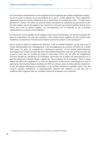 Renforcer les formations à l’urbanisme et à l’aménagement




     tuts universitaires d'architecture ou des formations de town planning des instituts d'urbanisme anglais.
     Ici est en cause la création ou la consolidation de ce que F. Ascher appelle des "lieux dispositifs"
     opportunité pour les instituts d'urbanisme de se transformer en "instituts des villes". Il s'agit moins,
     préconise F. Ascher, "de mettre sur pied de bonnes formations en urbanisme qui pourraient exister
     par elles-mêmes, que de développer et de conforter les structures qui seraient capables de faire en un
     même lieu avec les mêmes équipes, de l'enseignement, de la recherche et de la pratique
     expérimentale ou avancée et de l'expertise”.

     Ces structures seront capables de développer toutes sortes de formations, de leur faire partager des
     bouts de programme, de créer des synergies ; elles seront surtout capables de faire évoluer leurs
     formations en fonction de l'évolution de l'emploi comme des métiers et des techniques"40.

     Que le projet de pôle de compétitivité francilien "ville et mobilité durables" ait été retenu par le
     comité interministériel de l’aménagement et du développement du territoire (CIADT) du 2 juillet
     2005 parmi les pôles de compétitivité à dimension nationale, est un résultat particulièrement
     encourageant sur la place qui peut être celle d'un institut d'urbanisme pour peu qu'il ait un poids réel
     et qu'il se situe dans un système de réseau et d'ouverture. On le sait, les pôles de compétitivité
     associent entreprises, laboratoires de recherches, universités sur un même site pour promouvoir ce
     que leur promoteur Christian Blanc a appelé des "Ecos-systèmes de la croissance". Dans la quasi
     totalité des pôles de compétitivité, ce sont des laboratoires et universités scientifiques qui sont en
     partenariat. Que l'institut français d'urbanisme (IFU) se retrouve dans un même pôle de compétitivi-
     té que des grands laboratoires scientifiques et de grandes entreprises, manifeste qu'au sein des
     sciences sociales, l'urbanisme et l'aménagement, peuvent être sollicités en tant que tels à
     condition d'être organisés dans de véritables centres de formation et de recherche.




     40
          Contribution aux travaux du groupe de pilotage sur les formations en urbanisme, 09/06/04

86
 