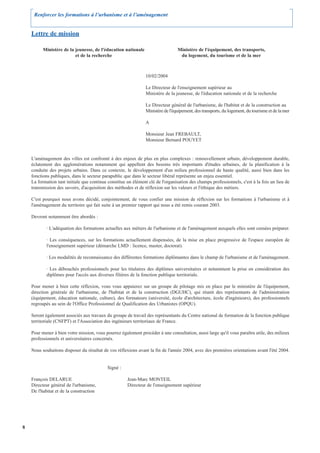 Renforcer les formations à l’urbanisme et à l’aménagement


    Lettre de mission

          Ministère de la jeunesse, de l'éducation nationale                     Ministère de l'équipement, des transports,
                          et de la recherche                                      du logement, du tourisme et de la mer



                                                                10/02/2004

                                                                Le Directeur de l'enseignement supérieur au
                                                                Ministère de la jeunesse, de l'éducation nationale et de la recherche

                                                                Le Directeur général de l'urbanisme, de l'habitat et de la construction au
                                                                Ministère de l'équipement, des transports, du logement, du tourisme et de la mer

                                                                A

                                                                Monsieur Jean FREBAULT,
                                                                Monsieur Bernard POUYET


    L'aménagement des villes est confronté à des enjeux de plus en plus complexes : renouvellement urbain, développement durable,
    éclatement des agglomérations notamment qui appellent des besoins très importants d'études urbaines, de la planification à la
    conduite des projets urbains. Dans ce contexte, le développement d'un milieu professionnel de haute qualité, aussi bien dans les
    fonctions publiques, dans le secteur parapublic que dans le secteur libéral représente un enjeu essentiel.
    La formation tant initiale que continue constitue un élément clé de l'organisation des champs professionnels, c'est à la fois un lieu de
    transmission des savoirs, d'acquisition des méthodes et de réflexion sur les valeurs et l'éthique des métiers.

    C'est pourquoi nous avons décidé, conjointement, de vous confier une mission de réflexion sur les formations à l'urbanisme et à
    l'aménagement du territoire qui fait suite à un premier rapport qui nous a été remis courant 2003.

    Devront notamment être abordés :

            · L'adéquation des formations actuelles aux métiers de l'urbanisme et de l'aménagement auxquels elles sont censées préparer.

            · Les conséquences, sur les formations actuellement dispensées, de la mise en place progressive de l'espace européen de
            l'enseignement supérieur (démarche LMD : licence, master, doctorat).

            · Les modalités de reconnaissance des différentes formations diplômantes dans le champ de l'urbanisme et de l'aménagement.

            · Les débouchés professionnels pour les titulaires des diplômes universitaires et notamment la prise en considération des
            diplômes pour l'accès aux diverses filières de la fonction publique territoriale.

    Pour mener à bien cette réflexion, vous vous appuierez sur un groupe de pilotage mis en place par le ministère de l'équipement,
    direction générale de l'urbanisme, de l'habitat et de la construction (DGUHC), qui réunit des représentants de l'administration
    (équipement, éducation nationale, culture), des formateurs (université, école d'architecture, école d'ingénieurs), des professionnels
    regroupés au sein de l'Office Professionnel de Qualification des Urbanistes (OPQU).

    Seront également associés aux travaux du groupe de travail des représentants du Centre national de formation de la fonction publique
    territoriale (CNFPT) et l'Association des ingénieurs territoriaux de France.

    Pour mener à bien votre mission, vous pourrez également procéder à une consultation, aussi large qu'il vous paraîtra utile, des milieux
    professionnels et universitaires concernés.

    Nous souhaitons disposer du résultat de vos réflexions avant la fin de l'année 2004, avec des premières orientations avant l'été 2004.


                                            Signé :

    François DELARUE                                  Jean-Marc MONTEIL
    Directeur général de l'urbanisme,                 Directeur de l'enseignement supérieur
    De l'habitat et de la construction




8
 