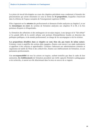 Renforcer les formations à l’urbanisme et à l’aménagement




Les pistes de travail développées au cours des chapitres précédents nous conduisent à formuler des
préconisations qui seront structurées ici sous la forme de 16 propositions, lesquelles s'inscrivent
dans la réforme de l'espace européen de l'enseignement supérieur (LMD).

Elles s'appuient sur les attentes des professionnels et donneurs d'ordre analysées au chapitre I, et sur
les dynamiques en cours du système de formation analysées aux chapitres II et III, à la fois
porteuses d'espoirs et d'inquiétudes.

La formation des urbanistes et des aménageurs est un enjeu majeur, à une époque où le "fait urbain"
et les grands défis de la société urbaine sont porteurs d'interpellations lourdes en direction des
politiques publiques, et du monde professionnel, en charge de les accompagner et de les éclairer.

Les propositions détaillées dans ce chapitre ne sont, bien sûr, pas toutes de même nature.
Certaines visent à amplifier des actions déjà engagées, d'autres sont encore à un stade exploratoire
et appellent à être relayées et approfondies. Certaines s'adressent aux administrations centrales et
organismes de tutelle de l'Etat et des collectivités, d'autres aux établissements de formation, ou aux
partenaires professionnels.

Une co-responsabilité de tous les acteurs est requise, sachant toutefois que dans le cadre de leur
autonomie, les établissements de formation possèdent une réelle capacité d'initiative pédagogique
et de recherche, et auront un rôle déterminant dans la mise en oeuvre de ce rapport.




                                                                                                           89
 