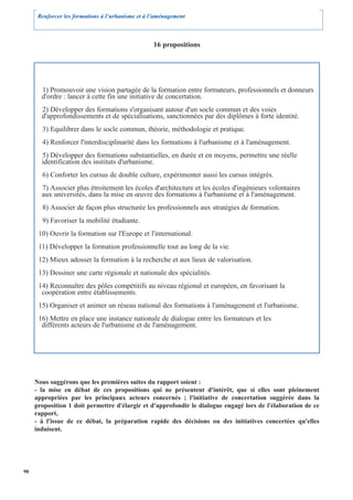 Renforcer les formations à l’urbanisme et à l’aménagement



                                                  16 propositions




       1) Promouvoir une vision partagée de la formation entre formateurs, professionnels et donneurs
       d'ordre : lancer à cette fin une initiative de concertation.
       2) Développer des formations s'organisant autour d'un socle commun et des voies
       d'approfondissements et de spécialisations, sanctionnées par des diplômes à forte identité.
       3) Equilibrer dans le socle commun, théorie, méthodologie et pratique.
       4) Renforcer l'interdisciplinarité dans les formations à l'urbanisme et à l'aménagement.
       5) Développer des formations substantielles, en durée et en moyens, permettre une réelle
       identification des instituts d'urbanisme.
       6) Conforter les cursus de double culture, expérimenter aussi les cursus intégrés.
       7) Associer plus étroitement les écoles d'architecture et les écoles d'ingénieurs volontaires
       aux universités, dans la mise en œuvre des formations à l'urbanisme et à l'aménagement.
       8) Associer de façon plus structurée les professionnels aux stratégies de formation.
       9) Favoriser la mobilité étudiante.
      10) Ouvrir la formation sur l'Europe et l'international.
      11) Développer la formation professionnelle tout au long de la vie.
      12) Mieux adosser la formation à la recherche et aux lieux de valorisation.
      13) Dessiner une carte régionale et nationale des spécialités.
      14) Reconnaître des pôles compétitifs au niveau régional et européen, en favorisant la
       coopération entre établissements.
      15) Organiser et animer un réseau national des formations à l'aménagement et l'urbanisme.
      16) Mettre en place une instance nationale de dialogue entre les formateurs et les
       différents acteurs de l'urbanisme et de l'aménagement.




     Nous suggérons que les premières suites du rapport soient :
     - la mise en débat de ces propositions qui ne présentent d'intérêt, que si elles sont pleinement
     appropriées par les principaux acteurs concernés ; l'initiative de concertation suggérée dans la
     proposition 1 doit permettre d'élargir et d'approfondir le dialogue engagé lors de l'élaboration de ce
     rapport,
     - à l'issue de ce débat, la préparation rapide des décisions ou des initiatives concertées qu'elles
     induisent.




90
 