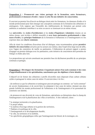 Renforcer les formations à l’urbanisme et à l’aménagement




Proposition 1 : Promouvoir une vision partagée de la formation, entre formateurs,
professionnels et donneurs d'ordre : lancer à cette fin une initiative de concertation.

Il convient en premier lieu d'ouvrir un dialogue étroit entre les formateurs, les donneurs d'ordre et le
monde professionnel pour faire émerger une conception commune de la formation des urbanistes et
aménageurs. Cela suppose que l'ensemble des établissements de formation qui portent cette
ambition et souhaitent contribuer à sa mise en œuvre se réunissent en un même réseau.

Les universités, les écoles d'architecture et les écoles d'ingénieurs volontaires réunies en un
même réseau, sont invitées à définir ensemble et avec leurs partenaires professionnels et don-
neurs d'ordre, les principes fondateurs de la formation à l'urbanisme et à l'aménagement et à les
exprimer dans une charte commune.

Afin de réunir les conditions d'ouverture d'un tel dialogue, nous recommandons qu'une première
initiative de concertation soit prise par les acteurs eux-mêmes, dans l'esprit d'un large tour de table,
avec l'appui des ministères de tutelle ou partenaires. L'élaboration du présent rapport a permis
d'engager un premier dialogue avec les partenaires, cette initiative de concertation doit permettre de
l'élargir et d'aller plus loin.

Les propositions qui suivent constituent une première base de déclinaison possible de ces principes
communs et partagés.



Proposition 2 : Développer des formations s'organisant autour d'un socle commun et des voies
d'approfondissement et de spécialisation, sanctionnées par des diplômes à forte identité.

L'objectif est de former des urbanistes à profils diversifiés mais disposant d'une culture urbaine
solide et partageant le même cœur de métier. Il convient donc à la fois :

- de renforcer ce que les urbanistes et aménageurs peuvent partager en commun : un "socle commun"
de savoirs fondamentaux et de savoir-faire les préparant à leur cœur de métier, donnant une plus
grande lisibilité du monde professionnel de l'urbanisme et de l'aménagement et lui permettant de
construire son identité,

- de promouvoir une diversité de voies de formations, spécialisées ou thématisées dans le champ de
l'aménagement et de la planification des villes et territoires. A titre indicatif, citons :

* la stratégie territoriale et la planification,
* le projet urbain,
* la maîtrise d'ouvrage urbaine et la gestion des territoires,
* l'habitat et la politique de la ville,
* l'aménagement et le développement durable,
* la ville, les territoires et la mobilité,
* les spécificités géographiques telles que l'aménagement du littoral, de la montagne, etc.




                                                                                                           91
 