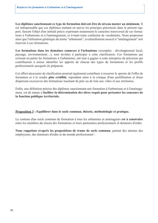 Renforcer les formations à l’urbanisme et à l’aménagement




     Les diplômes sanctionnant ce type de formation doivent être de niveau master au minimum. Il
     est indispensable que ces diplômes mettant en œuvre les principes préconisés dans le présent rap-
     port, fassent l'objet d'un intitulé précis exprimant notamment le caractère transversal de ces forma-
     tions à l'urbanisme et à l'aménagement, et évitant toute confusion de vocabulaire. Nous proposons
     ainsi que l'utilisation générique du terme "urbanisme", éventuellement associé à "aménagement" soit
     réservée à ces formations.

     Les formations dans les domaines connexes à l'urbanisme (exemples : développement local,
     paysage, environnement…), sont invitées à participer à cette clarification. Ces formations qui
     croisent en partie les formations à l'urbanisme, ont tout à gagner à cette entreprise de précision qui
     contribuerait à mieux identifier les apports de chacun des types de formations et les profils
     professionnels auxquels ils préparent.

     Cet effort nécessaire de clarification pourrait également contribuer à resserrer le spectre de l'offre de
     formation et à le rendre plus crédible, répondant ainsi à la critique d'une prolifération et d'une
     dispersion excessives des formations touchant de près ou de loin aux villes et aux territoires.

     Enfin, une définition précise des diplômes sanctionnant une formation à l'urbanisme et à l'aménage-
     ment, est de nature à faciliter la détermination des titres requis pour présenter les concours de
     la fonction publique territoriale.



     Proposition 3 : Equilibrer dans le socle commun, théorie, méthodologie et pratique.

     Le contenu d'un socle commun de formation à tous les urbanistes et aménageurs est à construire
     entre les membres du réseau des formations et leurs partenaires professionnels et donneurs d'ordre.

     Nous rappelons ci-après les propositions de trame de socle commun, partant des attentes des
     employeurs, des donneurs d'ordre et du monde professionnel :




92
 