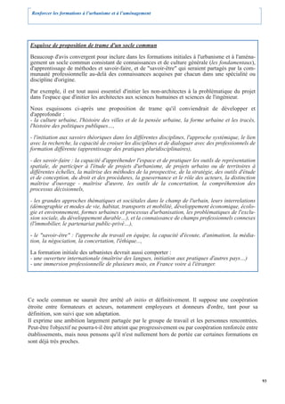 Renforcer les formations à l’urbanisme et à l’aménagement




 Esquisse de proposition de trame d'un socle commun

 Beaucoup d'avis convergent pour inclure dans les formations initiales à l'urbanisme et à l'aména-
 gement un socle commun consistant de connaissances et de culture générale (les fondamentaux),
 d'apprentissage de méthodes et savoir-faire, et de "savoir-être" qui seraient partagés par la com-
 munauté professionnelle au-delà des connaissances acquises par chacun dans une spécialité ou
 discipline d'origine.

 Par exemple, il est tout aussi essentiel d'initier les non-architectes à la problématique du projet
 dans l'espace que d'initier les architectes aux sciences humaines et sciences de l'ingénieur.

 Nous esquissons ci-après une proposition de trame qu'il conviendrait de développer et
 d'approfondir :
 - la culture urbaine, l'histoire des villes et de la pensée urbaine, la forme urbaine et les tracés,
 l'histoire des politiques publiques…,

 - l'initiation aux savoirs théoriques dans les différentes disciplines, l'approche systémique, le lien
 avec la recherche, la capacité de croiser les disciplines et de dialoguer avec des professionnels de
 formation différente (apprentissage des pratiques pluridisciplinaires),

 - des savoir-faire : la capacité d'appréhender l'espace et de pratiquer les outils de représentation
 spatiale, de participer à l'étude de projets d'urbanisme, de projets urbains ou de territoires à
 différentes échelles, la maîtrise des méthodes de la prospective, de la stratégie, des outils d'étude
 et de conception, du droit et des procédures, la gouvernance et le rôle des acteurs, la distinction
 maîtrise d'ouvrage - maîtrise d'œuvre, les outils de la concertation, la compréhension des
 processus décisionnels,

 - les grandes approches thématiques et sociétales dans le champ de l'urbain, leurs interrelations
 (démographie et modes de vie, habitat, transports et mobilité, développement économique, écolo-
 gie et environnement, formes urbaines et processus d'urbanisation, les problématiques de l'exclu-
 sion sociale, du développement durable…), et la connaissance de champs professionnels connexes
 (l'immobilier, le partenariat public-privé…),

 - le "savoir-être" : l'approche du travail en équipe, la capacité d'écoute, d'animation, la média-
 tion, la négociation, la concertation, l'éthique...,

 La formation initiale des urbanistes devrait aussi comporter :
 - une ouverture internationale (maîtrise des langues, initiation aux pratiques d'autres pays…)
 - une immersion professionnelle de plusieurs mois, en France voire à l'étranger.




Ce socle commun ne saurait être arrêté ab initio et définitivement. Il suppose une coopération
étroite entre formateurs et acteurs, notamment employeurs et donneurs d'ordre, tant pour sa
définition, son suivi que son adaptation.
Il exprime une ambition largement partagée par le groupe de travail et les personnes rencontrées.
Peut-être l'objectif ne pourra-t-il être atteint que progressivement ou par coopération renforcée entre
établissements, mais nous pensons qu'il n'est nullement hors de portée car certaines formations en
sont déjà très proches.




                                                                                                          93
 