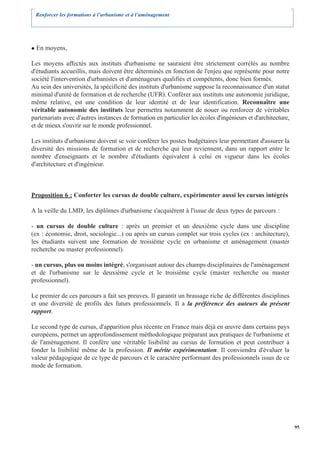Renforcer les formations à l’urbanisme et à l’aménagement




  En moyens,

Les moyens affectés aux instituts d'urbanisme ne sauraient être strictement corrélés au nombre
d'étudiants accueillis, mais doivent être déterminés en fonction de l'enjeu que représente pour notre
société l'intervention d'urbanistes et d'aménageurs qualifiés et compétents, donc bien formés.
Au sein des universités, la spécificité des instituts d'urbanisme suppose la reconnaissance d'un statut
minimal d'unité de formation et de recherche (UFR). Conférer aux instituts une autonomie juridique,
même relative, est une condition de leur identité et de leur identification. Reconnaître une
véritable autonomie des instituts leur permettra notamment de nouer ou renforcer de véritables
partenariats avec d'autres instances de formation en particulier les écoles d'ingénieurs et d'architecture,
et de mieux s'ouvrir sur le monde professionnel.

Les instituts d'urbanisme doivent se voir conférer les postes budgétaires leur permettant d'assurer la
diversité des missions de formation et de recherche qui leur reviennent, dans un rapport entre le
nombre d'enseignants et le nombre d'étudiants équivalent à celui en vigueur dans les écoles
d'architecture et d'ingénieur.



Proposition 6 : Conforter les cursus de double culture, expérimenter aussi les cursus intégrés

A la veille du LMD, les diplômes d'urbanisme s'acquièrent à l'issue de deux types de parcours :

- un cursus de double culture : après un premier et un deuxième cycle dans une discipline
(ex : économie, droit, sociologie...) ou après un cursus complet sur trois cycles (ex : architecture),
les étudiants suivent une formation de troisième cycle en urbanisme et aménagement (master
recherche ou master professionnel).

- un cursus, plus ou moins intégré, s'organisant autour des champs disciplinaires de l'aménagement
et de l'urbanisme sur le deuxième cycle et le troisième cycle (master recherche ou master
professionnel).

Le premier de ces parcours a fait ses preuves. Il garantit un brassage riche de différentes disciplines
et une diversité de profils des futurs professionnels. Il a la préférence des auteurs du présent
rapport.

Le second type de cursus, d'apparition plus récente en France mais déjà en œuvre dans certains pays
européens, permet un approfondissement méthodologique préparant aux pratiques de l'urbanisme et
de l'aménagement. Il confère une véritable lisibilité au cursus de formation et peut contribuer à
fonder la lisibilité même de la profession. Il mérite expérimentation. Il conviendra d'évaluer la
valeur pédagogique de ce type de parcours et le caractère performant des professionnels issus de ce
mode de formation.




                                                                                                              95
 