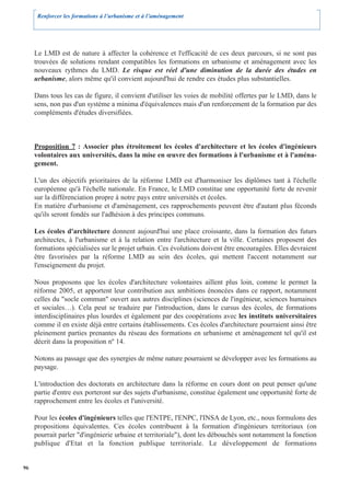 Renforcer les formations à l’urbanisme et à l’aménagement




     Le LMD est de nature à affecter la cohérence et l'efficacité de ces deux parcours, si ne sont pas
     trouvées de solutions rendant compatibles les formations en urbanisme et aménagement avec les
     nouveaux rythmes du LMD. Le risque est réel d'une diminution de la durée des études en
     urbanisme, alors même qu'il convient aujourd'hui de rendre ces études plus substantielles.

     Dans tous les cas de figure, il convient d'utiliser les voies de mobilité offertes par le LMD, dans le
     sens, non pas d'un système a minima d'équivalences mais d'un renforcement de la formation par des
     compléments d'études diversifiées.



     Proposition 7 : Associer plus étroitement les écoles d'architecture et les écoles d'ingénieurs
     volontaires aux universités, dans la mise en œuvre des formations à l'urbanisme et à l'aména-
     gement.

     L'un des objectifs prioritaires de la réforme LMD est d'harmoniser les diplômes tant à l'échelle
     européenne qu'à l'échelle nationale. En France, le LMD constitue une opportunité forte de revenir
     sur la différenciation propre à notre pays entre universités et écoles.
     En matière d'urbanisme et d'aménagement, ces rapprochements peuvent être d'autant plus féconds
     qu'ils seront fondés sur l'adhésion à des principes communs.

     Les écoles d'architecture donnent aujourd'hui une place croissante, dans la formation des futurs
     architectes, à l'urbanisme et à la relation entre l'architecture et la ville. Certaines proposent des
     formations spécialisées sur le projet urbain. Ces évolutions doivent être encouragées. Elles devraient
     être favorisées par la réforme LMD au sein des écoles, qui mettent l'accent notamment sur
     l'enseignement du projet.

     Nous proposons que les écoles d'architecture volontaires aillent plus loin, comme le permet la
     réforme 2005, et apportent leur contribution aux ambitions énoncées dans ce rapport, notamment
     celles du "socle commun" ouvert aux autres disciplines (sciences de l'ingénieur, sciences humaines
     et sociales…). Cela peut se traduire par l'introduction, dans le cursus des écoles, de formations
     interdisciplinaires plus lourdes et également par des coopérations avec les instituts universitaires
     comme il en existe déjà entre certains établissements. Ces écoles d'architecture pourraient ainsi être
     pleinement parties prenantes du réseau des formations en urbanisme et aménagement tel qu'il est
     décrit dans la proposition nº 14.

     Notons au passage que des synergies de même nature pourraient se développer avec les formations au
     paysage.

     L'introduction des doctorats en architecture dans la réforme en cours dont on peut penser qu'une
     partie d'entre eux porteront sur des sujets d'urbanisme, constitue également une opportunité forte de
     rapprochement entre les écoles et l'université.

     Pour les écoles d'ingénieurs telles que l'ENTPE, l'ENPC, l'INSA de Lyon, etc., nous formulons des
     propositions équivalentes. Ces écoles contribuent à la formation d'ingénieurs territoriaux (on
     pourrait parler "d'ingénierie urbaine et territoriale"), dont les débouchés sont notamment la fonction
     publique d'Etat et la fonction publique territoriale. Le développement de formations


96
 