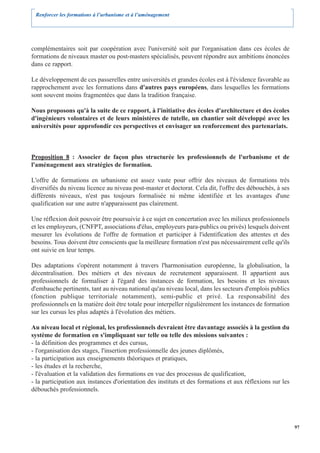 Renforcer les formations à l’urbanisme et à l’aménagement




complémentaires soit par coopération avec l'université soit par l'organisation dans ces écoles de
formations de niveaux master ou post-masters spécialisés, peuvent répondre aux ambitions énoncées
dans ce rapport.

Le développement de ces passerelles entre universités et grandes écoles est à l'évidence favorable au
rapprochement avec les formations dans d'autres pays européens, dans lesquelles les formations
sont souvent moins fragmentées que dans la tradition française.

Nous proposons qu'à la suite de ce rapport, à l'initiative des écoles d'architecture et des écoles
d'ingénieurs volontaires et de leurs ministères de tutelle, un chantier soit développé avec les
universités pour approfondir ces perspectives et envisager un renforcement des partenariats.



Proposition 8 : Associer de façon plus structurée les professionnels de l'urbanisme et de
l'aménagement aux stratégies de formation.

L'offre de formations en urbanisme est assez vaste pour offrir des niveaux de formations très
diversifiés du niveau licence au niveau post-master et doctorat. Cela dit, l'offre des débouchés, à ses
différents niveaux, n'est pas toujours formalisée ni même identifiée et les avantages d'une
qualification sur une autre n'apparaissent pas clairement.

Une réflexion doit pouvoir être poursuivie à ce sujet en concertation avec les milieux professionnels
et les employeurs, (CNFPT, associations d'élus, employeurs para-publics ou privés) lesquels doivent
mesurer les évolutions de l'offre de formation et participer à l'identification des attentes et des
besoins. Tous doivent être conscients que la meilleure formation n'est pas nécessairement celle qu'ils
ont suivie en leur temps.

Des adaptations s'opèrent notamment à travers l'harmonisation européenne, la globalisation, la
décentralisation. Des métiers et des niveaux de recrutement apparaissent. Il appartient aux
professionnels de formaliser à l'égard des instances de formation, les besoins et les niveaux
d'embauche pertinents, tant au niveau national qu'au niveau local, dans les secteurs d'emplois publics
(fonction publique territoriale notamment), semi-public et privé. La responsabilité des
professionnels en la matière doit être totale pour interpeller régulièrement les instances de formation
sur les cursus les plus adaptés à l'évolution des métiers.

Au niveau local et régional, les professionnels devraient être davantage associés à la gestion du
système de formation en s'impliquant sur telle ou telle des missions suivantes :
- la définition des programmes et des cursus,
- l'organisation des stages, l'insertion professionnelle des jeunes diplômés,
- la participation aux enseignements théoriques et pratiques,
- les études et la recherche,
- l'évaluation et la validation des formations en vue des processus de qualification,
- la participation aux instances d'orientation des instituts et des formations et aux réflexions sur les
débouchés professionnels.




                                                                                                           97
 